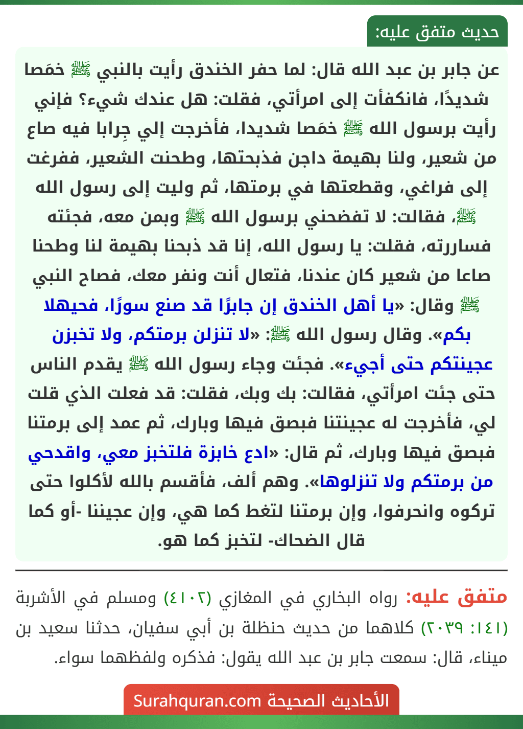 عن جابر بن عبد الله قال: لما حفر الخندق رأيت بالنبي ﷺ خمَصا شديدًا، فانكفأت إلى امرأتي، فقلت: هل عندك شيء؟ فإني رأيت برسول الله ﷺ خمَصا شديدا، فأخرجت إلي جِرابا فيه صاع من شعير، ولنا بهيمة داجن فذبحتها، وطحنت الشعير، ففرغت إلى فراغي، وقطعتها في برمتها، ثم وليت إلى رسول الله ﷺ، فقالت: لا تفضحني برسول الله ﷺ وبمن معه، فجئته فساررته، فقلت: يا رسول الله، إنا قد ذبحنا بهيمة لنا وطحنا صاعا من شعير كان عندنا، فتعال أنت ونفر معك، فصاح النبي ﷺ وقال: «يا أهل الخندق إن جابرًا قد صنع سورًا، فحيهلا بكم». وقال رسول الله ﷺ: «لا تنزلن برمتكم، ولا تخبزن عجينتكم حتى أجيء». فجئت وجاء رسول الله ﷺ يقدم الناس حتى جئت امرأتي، فقالت: بك وبك، فقلت: قد فعلت الذي قلت لي، فأخرجت له عجينتنا فبصق فيها وبارك، ثم عمد إلى برمتنا فبصق فيها وبارك، ثم قال: «ادع خابزة فلتخبز معي، واقدحي من برمتكم ولا تنزلوها». وهم ألف، فأقسم بالله لأكلوا حتى تركوه وانحرفوا، وإن برمتنا لتغط كما هي، وإن عجيننا -أو كما قال الضحاك- لتخبز كما هو. عن جابر بن عبد الله قال: لما حفر الخندق رأيت بالنبي ﷺ خمَصا شديدًا، فانكفأت إلى امرأتي، فقلت: هل عندك شيء؟ فإني رأيت برسول الله ﷺ خمَصا شديدا، فأخرجت إلي جِرابا فيه صاع من شعير، ولنا بهيمة داجن فذبحتها، وطحنت الشعير، ففرغت إلى فراغي، وقطعتها في برمتها، ثم وليت إلى رسول الله ﷺ، فقالت: لا تفضحني برسول الله ﷺ وبمن معه، فجئته فساررته، فقلت: يا رسول الله، إنا قد ذبحنا بهيمة لنا وطحنا صاعا من شعير كان عندنا، فتعال أنت ونفر معك، فصاح النبي ﷺ وقال: «يا أهل الخندق إن جابرًا قد صنع سورًا، فحيهلا بكم». وقال رسول الله ﷺ: «لا تنزلن برمتكم، ولا تخبزن عجينتكم حتى أجيء». فجئت وجاء رسول الله ﷺ يقدم الناس حتى جئت امرأتي، فقالت: بك وبك، فقلت: قد فعلت الذي قلت لي، فأخرجت له عجينتنا فبصق فيها وبارك، ثم عمد إلى برمتنا فبصق فيها وبارك، ثم قال: «ادع خابزة فلتخبز معي، واقدحي من برمتكم ولا تنزلوها». وهم ألف، فأقسم بالله لأكلوا حتى تركوه وانحرفوا، وإن برمتنا لتغط كما هي، وإن عجيننا -أو كما قال الضحاك- لتخبز كما هو.