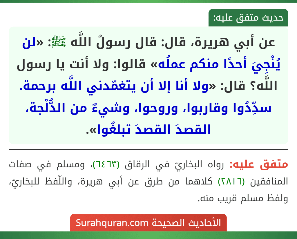 عن أبي هريرة، قال: قال رسولُ اللَّه ﷺ: «لن يُنْجِيَ أحدًا منكم عملُه» قالوا: ولا أنت يا رسول اللَّه؟ قال: «ولا أنا إلا أن يتغمّدني اللَّه برحمة. سدِّدُوا وقاربوا، وروحوا، وشيءٌ من الدُّلْجة، القصدَ القصدَ تبلغُوا».