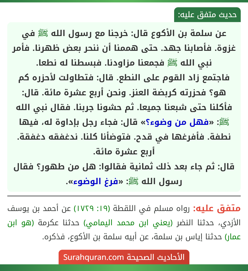 عن سلمة بن الأكوع قال: خرجنا مع رسول الله ﷺ في غزوة. فأصابنا جهد. حتى هممنا أن ننحر بعض ظهرنا. فأمر نبي الله ﷺ فجمعنا مزاودنا. فبسطنا له نطعا.
فاجتمع زاد القوم على النطع. قال: فتطاولت لأحزره كم هو؟ فحزرته كربضة العنز. ونحن أربع عشرة مائة. قال: فأكلنا حتى شبعنا جميعا. ثم حشونا جربنا. فقال نبي الله ﷺ: «فهل من وضوء؟» قال: فجاء رجل بإداوة له، فيها نطفة. فأفرغها في قدح. فتوضأنا كلنا. ندغفقه دغفقة. أربع عشرة مائة.
قال: ثم جاء بعد ذلك ثمانية فقالوا: هل من طهور؟ فقال رسول الله ﷺ: «فرغ الوضوء». عن سلمة بن الأكوع قال: خرجنا مع رسول الله ﷺ في غزوة. فأصابنا جهد. حتى هممنا أن ننحر بعض ظهرنا. فأمر نبي الله ﷺ فجمعنا مزاودنا. فبسطنا له نطعا.
فاجتمع زاد القوم على النطع. قال: فتطاولت لأحزره كم هو؟ فحزرته كربضة العنز. ونحن أربع عشرة مائة. قال: فأكلنا حتى شبعنا جميعا. ثم حشونا جربنا. فقال نبي الله ﷺ: «فهل من وضوء؟» قال: فجاء رجل بإداوة له، فيها نطفة. فأفرغها في قدح. فتوضأنا كلنا. ندغفقه دغفقة. أربع عشرة مائة.
قال: ثم جاء بعد ذلك ثمانية فقالوا: هل من طهور؟ فقال رسول الله ﷺ: «فرغ الوضوء».