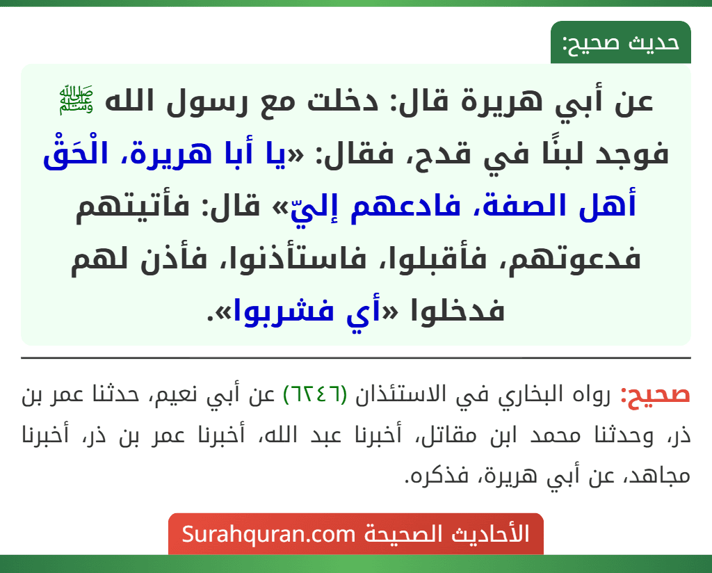 عن أبي هريرة قال: دخلت مع رسول الله ﷺ فوجد لبنًا في قدح، فقال: «يا أبا هريرة، الْحَقْ أهل الصفة، فادعهم إليّ» قال: فأتيتهم فدعوتهم، فأقبلوا، فاستأذنوا، فأذن لهم فدخلوا «أي فشربوا».