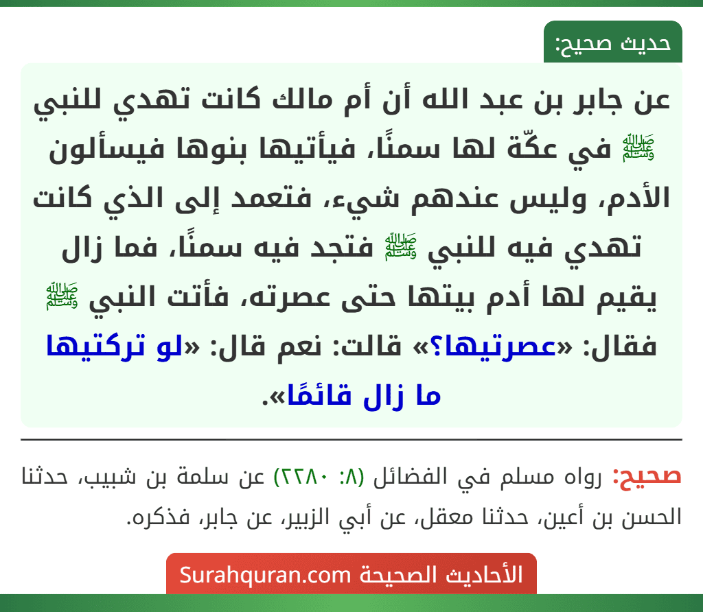 عن جابر بن عبد الله أن أم مالك كانت تهدي للنبي ﷺ في عكّة لها سمنًا، فيأتيها بنوها فيسألون الأدم، وليس عندهم شيء، فتعمد إلى الذي كانت تهدي فيه للنبي ﷺ فتجد فيه سمنًا، فما زال يقيم لها أدم بيتها حتى عصرته، فأتت النبي ﷺ فقال: «عصرتيها؟» قالت: نعم قال: «لو تركتيها ما زال قائمًا». عن جابر بن عبد الله أن أم مالك كانت تهدي للنبي ﷺ في عكّة لها سمنًا، فيأتيها بنوها فيسألون الأدم، وليس عندهم شيء، فتعمد إلى الذي كانت تهدي فيه للنبي ﷺ فتجد فيه سمنًا، فما زال يقيم لها أدم بيتها حتى عصرته، فأتت النبي ﷺ فقال: «عصرتيها؟» قالت: نعم قال: «لو تركتيها ما زال قائمًا».