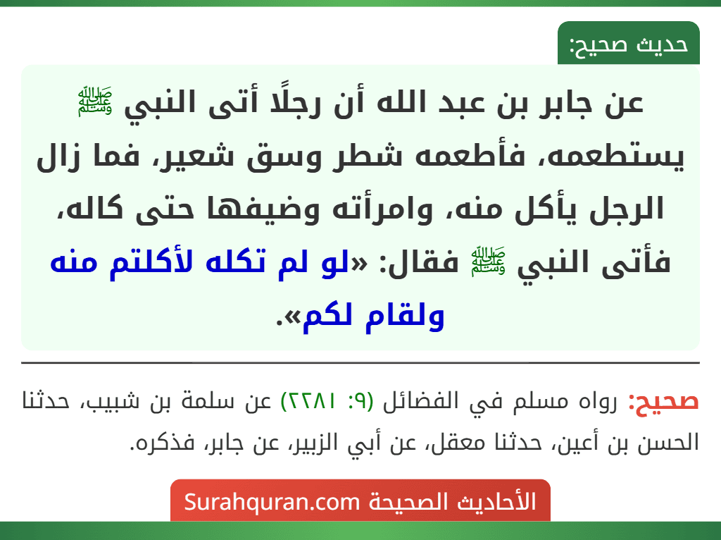 عن جابر بن عبد الله أن رجلًا أتى النبي ﷺ يستطعمه، فأطعمه شطر وسق شعير، فما زال الرجل يأكل منه، وامرأته وضيفها حتى كاله، فأتى النبي ﷺ فقال: «لو لم تكله لأكلتم منه ولقام لكم».