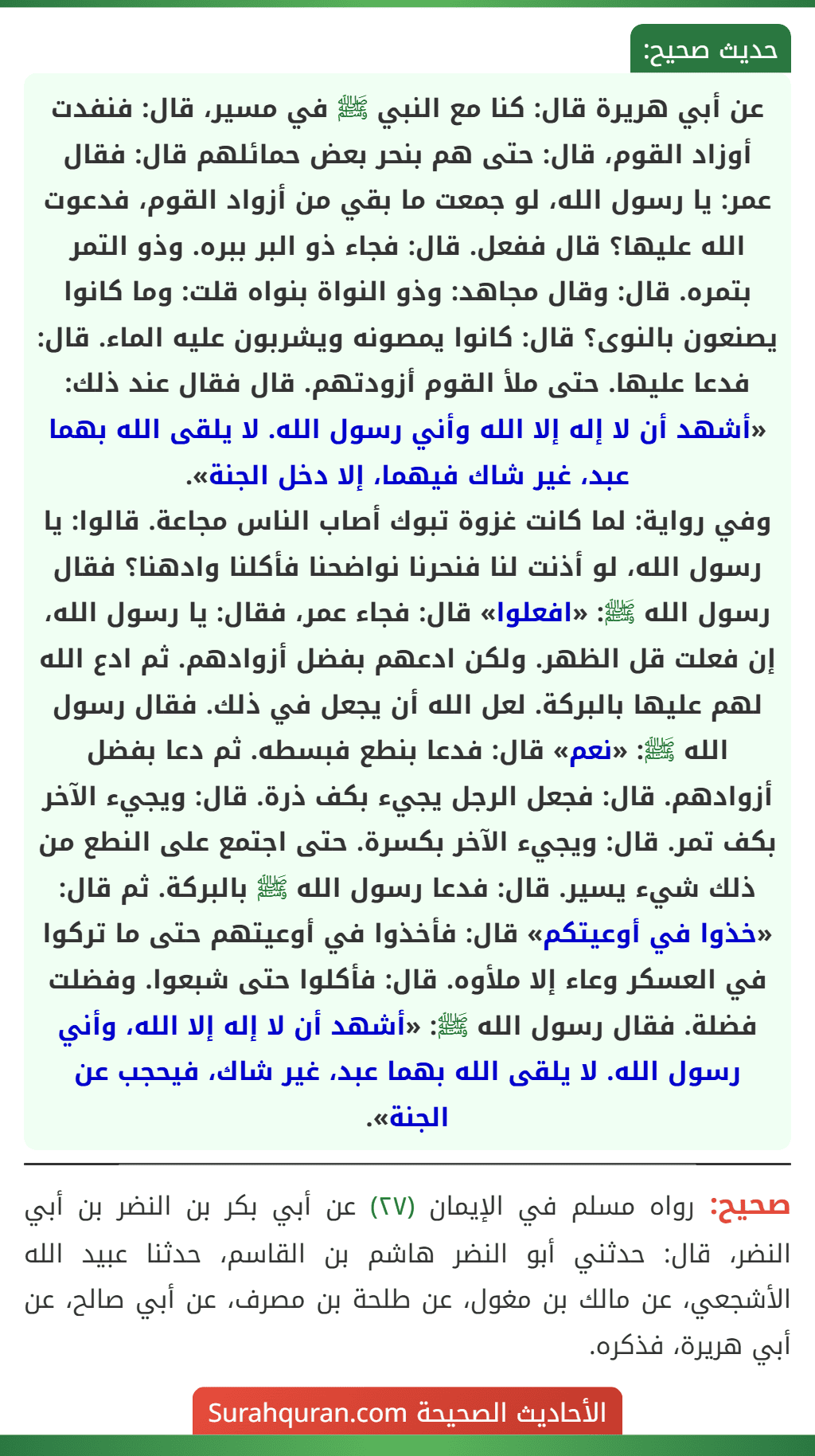 عن أبي هريرة قال: كنا مع النبي ﷺ في مسير، قال: فنفدت أوزاد القوم، قال: حتى هم بنحر بعض حمائلهم قال: فقال عمر: يا رسول الله، لو جمعت ما بقي من أزواد القوم، فدعوت الله عليها؟ قال ففعل. قال: فجاء ذو البر ببره. وذو التمر بتمره. قال: وقال مجاهد: وذو النواة بنواه قلت: وما كانوا يصنعون بالنوى؟ قال: كانوا يمصونه ويشربون عليه الماء. قال: فدعا عليها. حتى ملأ القوم أزودتهم. قال فقال عند ذلك: «أشهد أن لا إله إلا الله وأني رسول الله. لا يلقى الله بهما عبد، غير شاك فيهما، إلا دخل الجنة».
وفي رواية: لما كانت غزوة تبوك أصاب الناس مجاعة. قالوا: يا رسول الله، لو أذنت لنا فنحرنا نواضحنا فأكلنا وادهنا؟ فقال رسول الله ﷺ: «افعلوا» قال: فجاء عمر، فقال: يا رسول الله، إن فعلت قل الظهر. ولكن ادعهم بفضل أزوادهم. ثم ادع الله لهم عليها بالبركة. لعل الله أن يجعل في ذلك. فقال رسول الله ﷺ: «نعم» قال: فدعا بنطع فبسطه. ثم دعا بفضل أزوادهم. قال: فجعل الرجل يجيء بكف ذرة. قال: ويجيء الآخر بكف تمر. قال: ويجيء الآخر بكسرة. حتى اجتمع على النطع من ذلك شيء يسير. قال: فدعا رسول الله ﷺ بالبركة. ثم قال: «خذوا في أوعيتكم» قال: فأخذوا في أوعيتهم حتى ما تركوا في العسكر وعاء إلا ملأوه. قال: فأكلوا حتى شبعوا. وفضلت فضلة. فقال رسول الله ﷺ: «أشهد أن لا إله إلا الله، وأني رسول الله. لا يلقى الله بهما عبد، غير شاك، فيحجب عن الجنة».