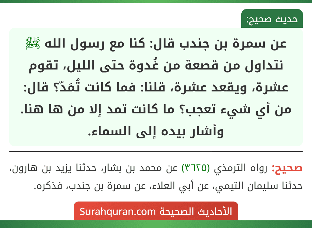 عن سمرة بن جندب قال: كنا مع رسول الله ﷺ نتداول من قصعة من غُدوة حتى الليل، تقوم عشرة، ويقعد عشرة، قلنا: فما كانت تُمَدّ؟ قال: من أي شيء تعجب؟ ما كانت تمد إلا من ها هنا. وأشار بيده إلى السماء.