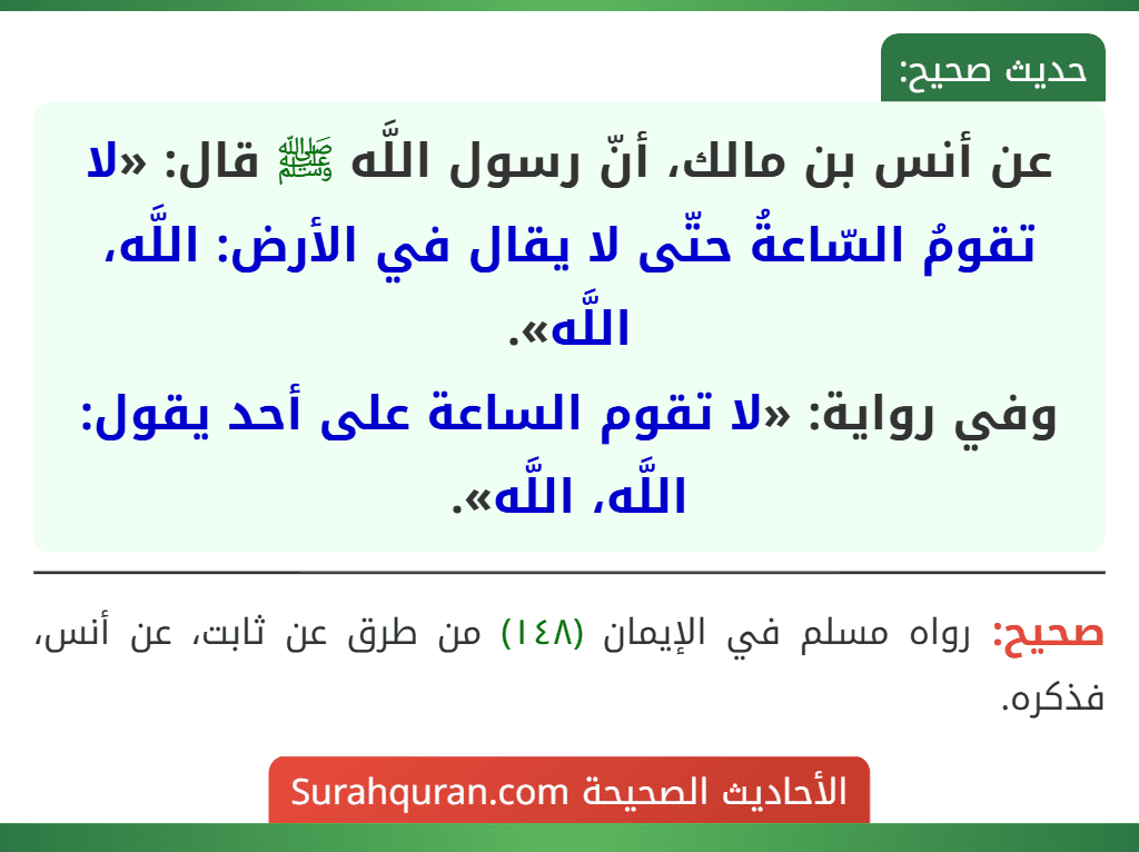 عن أنس بن مالك، أنّ رسول اللَّه ﷺ قال: «لا تقومُ السّاعةُ حتّى لا يقال في الأرض: اللَّه، اللَّه».
وفي رواية: «لا تقوم الساعة على أحد يقول: اللَّه، اللَّه».