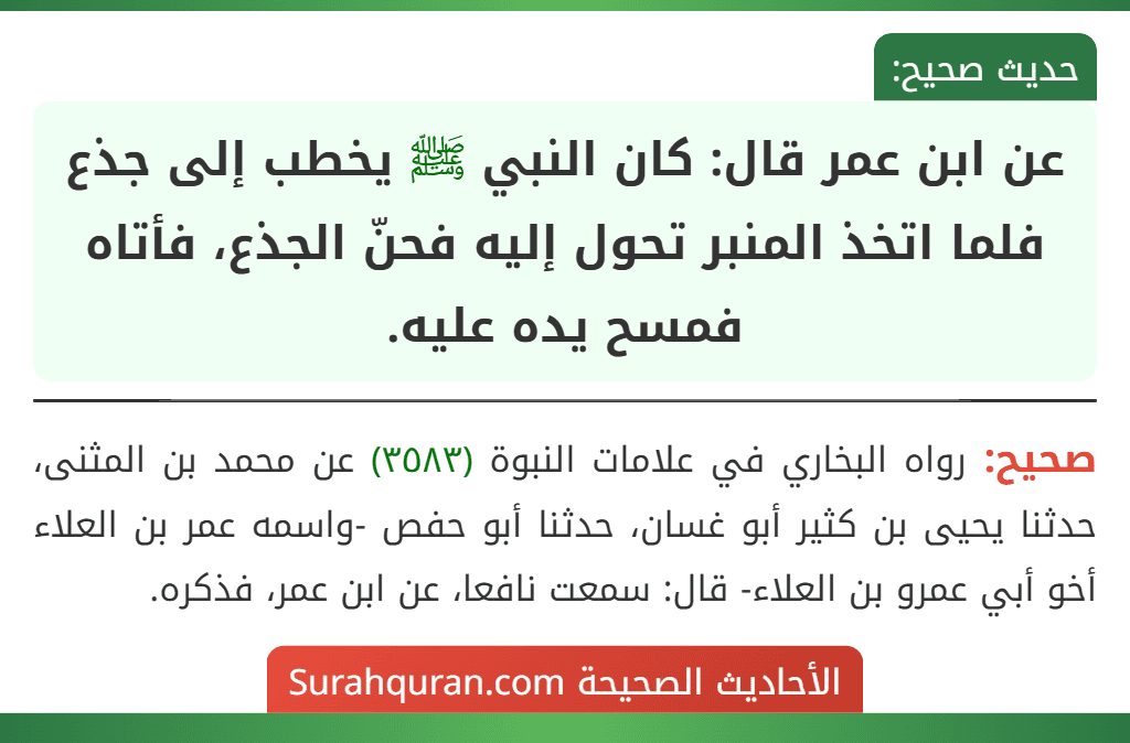 عن ابن عمر قال: كان النبي ﷺ يخطب إلى جذع فلما اتخذ المنبر تحول إليه فحنّ الجذع، فأتاه فمسح يده عليه.