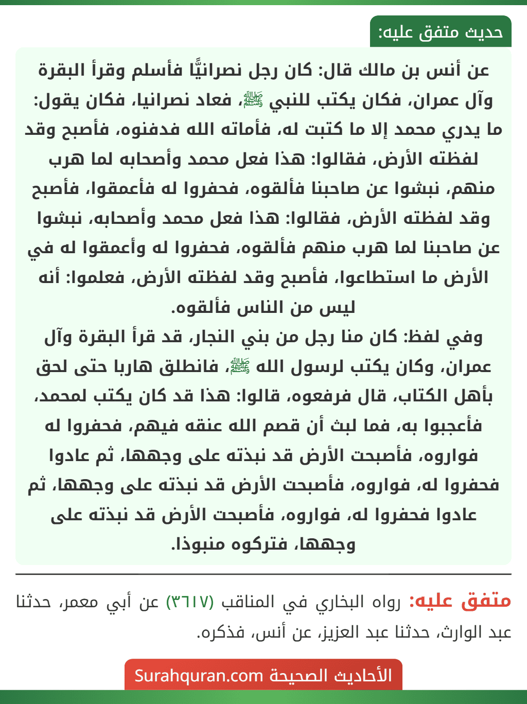 عن أنس بن مالك قال: كان رجل نصرانيًّا فأسلم وقرأ البقرة وآل عمران، فكان يكتب للنبي ﷺ، فعاد نصرانيا، فكان يقول: ما يدري محمد إلا ما كتبت له، فأماته الله فدفنوه، فأصبح وقد لفظته الأرض، فقالوا: هذا فعل محمد وأصحابه لما هرب منهم، نبشوا عن صاحبنا فألقوه، فحفروا له فأعمقوا، فأصبح وقد لفظته الأرض، فقالوا: هذا فعل محمد وأصحابه، نبشوا عن صاحبنا لما هرب منهم فألقوه، فحفروا له وأعمقوا له في الأرض ما استطاعوا، فأصبح وقد لفظته الأرض، فعلموا: أنه ليس من الناس فألقوه.
وفي لفظ: كان منا رجل من بني النجار، قد قرأ البقرة وآل عمران، وكان يكتب لرسول الله ﷺ، فانطلق هاربا حتى لحق بأهل الكتاب، قال فرفعوه، قالوا: هذا قد كان يكتب لمحمد، فأعجبوا به، فما لبث أن قصم الله عنقه فيهم، فحفروا له فواروه، فأصبحت الأرض قد نبذته على وجهها، ثم عادوا فحفروا له، فواروه، فأصبحت الأرض قد نبذته على وجهها، ثم عادوا فحفروا له، فواروه، فأصبحت الأرض قد نبذته على وجهها، فتركوه منبوذا.