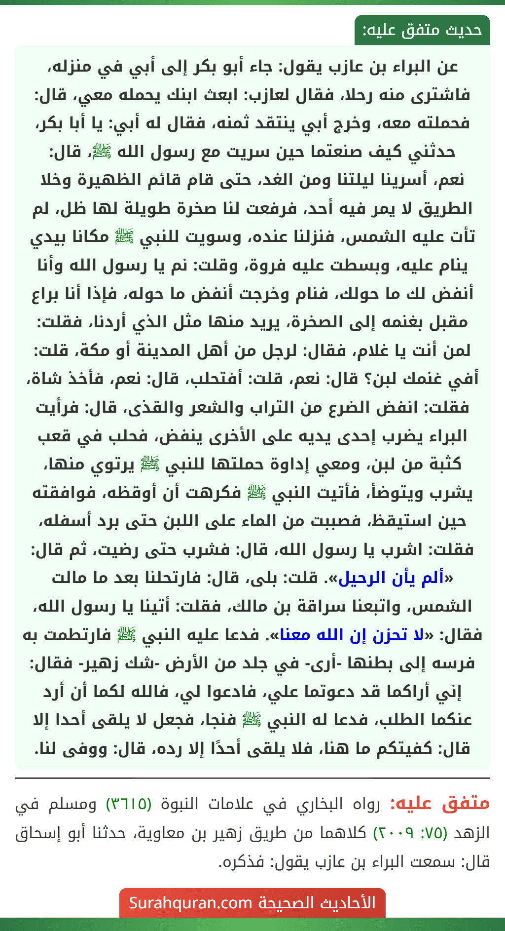 عن البراء بن عازب يقول: جاء أبو بكر إلى أبي في منزله، فاشترى منه رحلا، فقال لعازب: ابعث ابنك يحمله معي، قال: فحملته معه، وخرج أبي ينتقد ثمنه، فقال له أبي: يا أبا بكر، حدثني كيف صنعتما حين سريت مع رسول الله ﷺ، قال:
نعم، أسرينا ليلتنا ومن الغد، حتى قام قائم الظهيرة وخلا الطريق لا يمر فيه أحد، فرفعت لنا صخرة طويلة لها ظل، لم تأت عليه الشمس، فنزلنا عنده، وسويت للنبي ﷺ مكانا بيدي ينام عليه، وبسطت عليه فروة، وقلت: نم يا رسول الله وأنا أنفض لك ما حولك، فنام وخرجت أنفض ما حوله، فإذا أنا براع مقبل بغنمه إلى الصخرة، يريد منها مثل الذي أردنا، فقلت: لمن أنت يا غلام، فقال: لرجل من أهل المدينة أو مكة، قلت: أفي غنمك لبن؟ قال: نعم، قلت: أفتحلب، قال: نعم، فأخذ شاة، فقلت: انفض الضرع من التراب والشعر والقذى، قال: فرأيت البراء يضرب إحدى يديه على الأخرى ينفض، فحلب في قعب كثبة من لبن، ومعي إداوة حملتها للنبي ﷺ يرتوي منها، يشرب ويتوضأ، فأتيت النبي ﷺ فكرهت أن أوقظه، فوافقته حين استيقظ، فصببت من الماء على اللبن حتى برد أسفله، فقلت: اشرب يا رسول الله، قال: فشرب حتى رضيت، ثم قال: «ألم يأن الرحيل». قلت: بلى، قال: فارتحلنا بعد ما مالت الشمس، واتبعنا سراقة بن مالك، فقلت: أتينا يا رسول الله، فقال: «لا تحزن إن الله معنا». فدعا عليه النبي ﷺ فارتطمت به فرسه إلى بطنها -أرى- في جلد من الأرض -شك زهير- فقال: إني أراكما قد دعوتما علي، فادعوا لي، فالله لكما أن أرد عنكما الطلب، فدعا له النبي ﷺ فنجا، فجعل لا يلقى أحدا إلا قال: كفيتكم ما هنا، فلا يلقى أحدًا إلا رده، قال: ووفى لنا. عن البراء بن عازب يقول: جاء أبو بكر إلى أبي في منزله، فاشترى منه رحلا، فقال لعازب: ابعث ابنك يحمله معي، قال: فحملته معه، وخرج أبي ينتقد ثمنه، فقال له أبي: يا أبا بكر، حدثني كيف صنعتما حين سريت مع رسول الله ﷺ، قال:
نعم، أسرينا ليلتنا ومن الغد، حتى قام قائم الظهيرة وخلا الطريق لا يمر فيه أحد، فرفعت لنا صخرة طويلة لها ظل، لم تأت عليه الشمس، فنزلنا عنده، وسويت للنبي ﷺ مكانا بيدي ينام عليه، وبسطت عليه فروة، وقلت: نم يا رسول الله وأنا أنفض لك ما حولك، فنام وخرجت أنفض ما حوله، فإذا أنا براع مقبل بغنمه إلى الصخرة، يريد منها مثل الذي أردنا، فقلت: لمن أنت يا غلام، فقال: لرجل من أهل المدينة أو مكة، قلت: أفي غنمك لبن؟ قال: نعم، قلت: أفتحلب، قال: نعم، فأخذ شاة، فقلت: انفض الضرع من التراب والشعر والقذى، قال: فرأيت البراء يضرب إحدى يديه على الأخرى ينفض، فحلب في قعب كثبة من لبن، ومعي إداوة حملتها للنبي ﷺ يرتوي منها، يشرب ويتوضأ، فأتيت النبي ﷺ فكرهت أن أوقظه، فوافقته حين استيقظ، فصببت من الماء على اللبن حتى برد أسفله، فقلت: اشرب يا رسول الله، قال: فشرب حتى رضيت، ثم قال: «ألم يأن الرحيل». قلت: بلى، قال: فارتحلنا بعد ما مالت الشمس، واتبعنا سراقة بن مالك، فقلت: أتينا يا رسول الله، فقال: «لا تحزن إن الله معنا». فدعا عليه النبي ﷺ فارتطمت به فرسه إلى بطنها -أرى- في جلد من الأرض -شك زهير- فقال: إني أراكما قد دعوتما علي، فادعوا لي، فالله لكما أن أرد عنكما الطلب، فدعا له النبي ﷺ فنجا، فجعل لا يلقى أحدا إلا قال: كفيتكم ما هنا، فلا يلقى أحدًا إلا رده، قال: ووفى لنا.