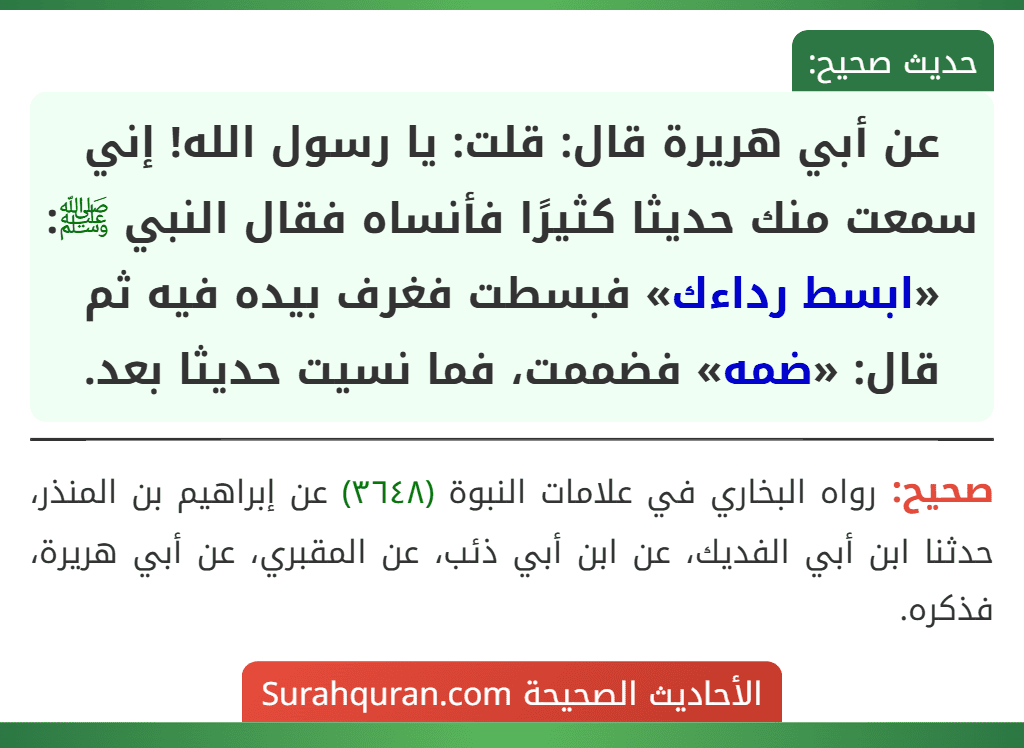 عن أبي هريرة قال: قلت: يا رسول الله! إني سمعت منك حديثا كثيرًا فأنساه فقال النبي ﷺ: «ابسط رداءك» فبسطت فغرف بيده فيه ثم قال: «ضمه» فضممت، فما نسيت حديثا بعد. عن أبي هريرة قال: قلت: يا رسول الله! إني سمعت منك حديثا كثيرًا فأنساه فقال النبي ﷺ: «ابسط رداءك» فبسطت فغرف بيده فيه ثم قال: «ضمه» فضممت، فما نسيت حديثا بعد.