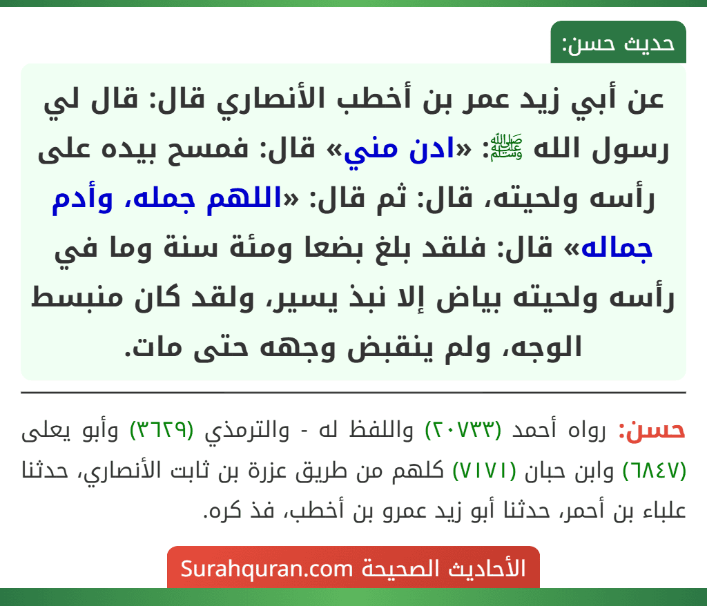 عن أبي زيد عمر بن أخطب الأنصاري قال: قال لي رسول الله ﷺ: «ادن مني» قال: فمسح بيده على رأسه ولحيته، قال: ثم قال: «اللهم جمله، وأدم جماله» قال: فلقد بلغ بضعا ومئة سنة وما في رأسه ولحيته بياض إلا نبذ يسير، ولقد كان منبسط الوجه، ولم ينقبض وجهه حتى مات.