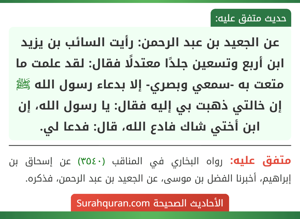 عن الجعيد بن عبد الرحمن: رأيت السائب بن يزيد ابن أربع وتسعين جلدًا معتدلًا فقال: لقد علمت ما متعت به -سمعي وبصري- إلا بدعاء رسول الله ﷺ إن خالتي ذهبت بي إليه فقال: يا رسول الله، إن ابن أختي شاك فادع الله، قال: فدعا لي. عن الجعيد بن عبد الرحمن: رأيت السائب بن يزيد ابن أربع وتسعين جلدًا معتدلًا فقال: لقد علمت ما متعت به -سمعي وبصري- إلا بدعاء رسول الله ﷺ إن خالتي ذهبت بي إليه فقال: يا رسول الله، إن ابن أختي شاك فادع الله، قال: فدعا لي.