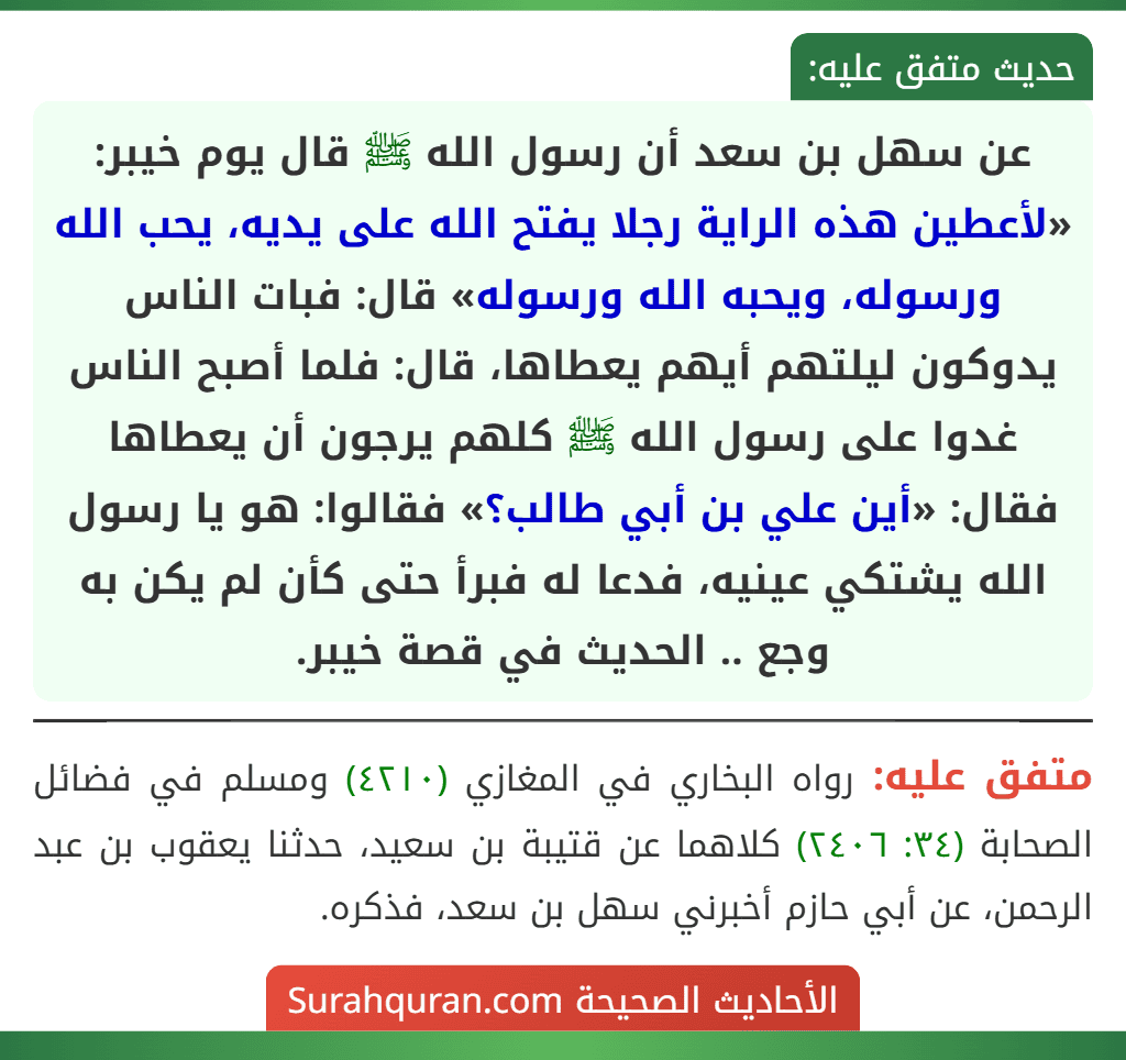 عن سهل بن سعد أن رسول الله ﷺ قال يوم خيبر: «لأعطين هذه الراية رجلا يفتح الله على يديه، يحب الله ورسوله، ويحبه الله ورسوله» قال: فبات الناس يدوكون ليلتهم أيهم يعطاها، قال: فلما أصبح الناس غدوا على رسول الله ﷺ كلهم يرجون أن يعطاها فقال: «أين علي بن أبي طالب؟» فقالوا: هو يا رسول الله يشتكي عينيه، فدعا له فبرأ حتى كأن لم يكن به وجع .. الحديث في قصة خيبر. عن سهل بن سعد أن رسول الله ﷺ قال يوم خيبر: «لأعطين هذه الراية رجلا يفتح الله على يديه، يحب الله ورسوله، ويحبه الله ورسوله» قال: فبات الناس يدوكون ليلتهم أيهم يعطاها، قال: فلما أصبح الناس غدوا على رسول الله ﷺ كلهم يرجون أن يعطاها فقال: «أين علي بن أبي طالب؟» فقالوا: هو يا رسول الله يشتكي عينيه، فدعا له فبرأ حتى كأن لم يكن به وجع .. الحديث في قصة خيبر.