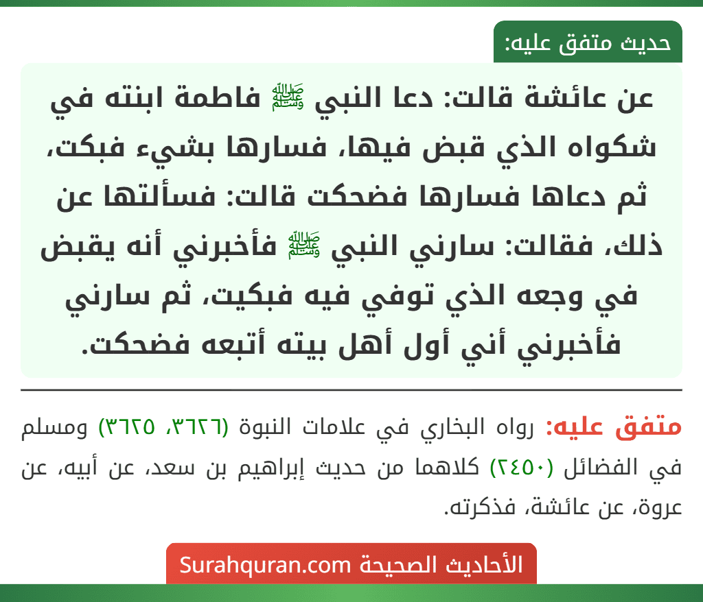 عن عائشة قالت: دعا النبي ﷺ فاطمة ابنته في شكواه الذي قبض فيها، فسارها بشيء فبكت، ثم دعاها فسارها فضحكت قالت: فسألتها عن ذلك، فقالت: سارني النبي ﷺ فأخبرني أنه يقبض في وجعه الذي توفي فيه فبكيت، ثم سارني فأخبرني أني أول أهل بيته أتبعه فضحكت.