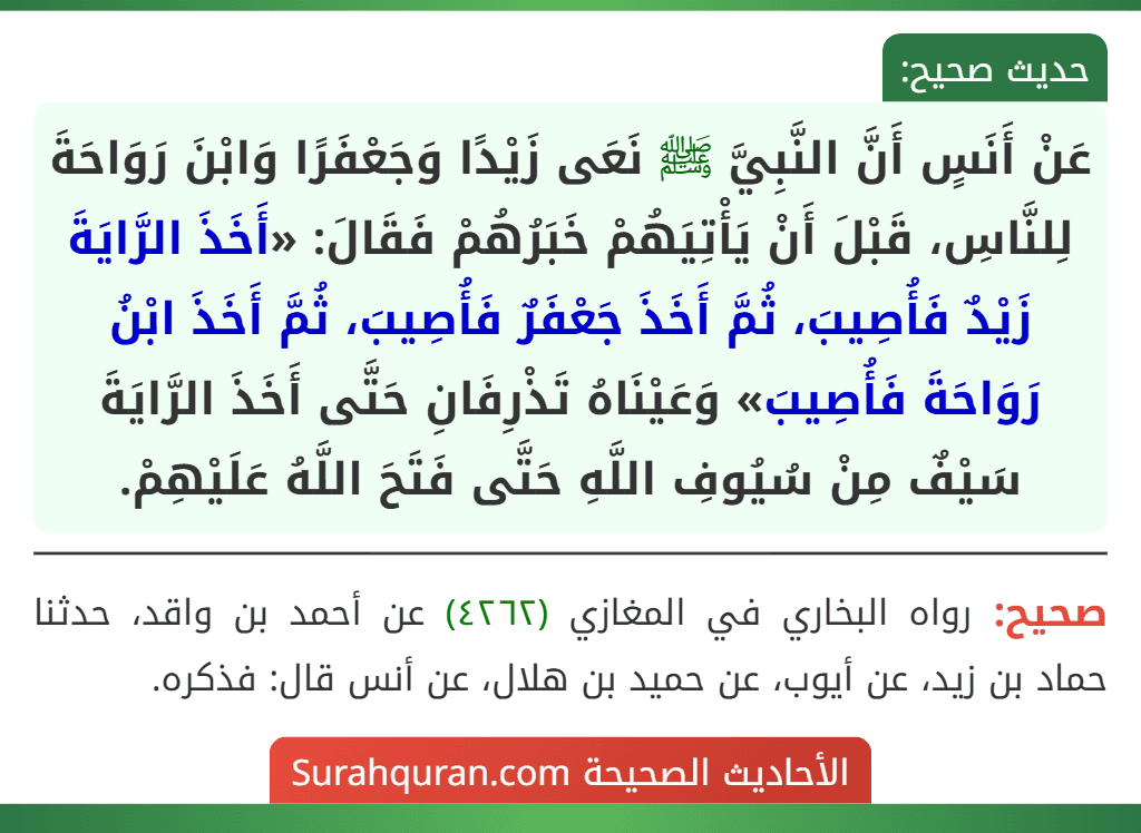 عَنْ أَنَسٍ أَنَّ النَّبِيَّ ﷺ نَعَى زَيْدًا وَجَعْفَرًا وَابْنَ رَوَاحَةَ لِلنَّاسِ، قَبْلَ أَنْ يَأْتِيَهُمْ خَبَرُهُمْ فَقَالَ: «أَخَذَ الرَّايَةَ زَيْدٌ فَأُصِيبَ، ثُمَّ أَخَذَ جَعْفَرٌ فَأُصِيبَ، ثُمَّ أَخَذَ ابْنُ رَوَاحَةَ فَأُصِيبَ» وَعَيْنَاهُ تَذْرِفَانِ حَتَّى أَخَذَ الرَّايَةَ سَيْفٌ مِنْ سُيُوفِ اللَّهِ حَتَّى فَتَحَ اللَّهُ عَلَيْهِمْ. عَنْ أَنَسٍ أَنَّ النَّبِيَّ ﷺ نَعَى زَيْدًا وَجَعْفَرًا وَابْنَ رَوَاحَةَ لِلنَّاسِ، قَبْلَ أَنْ يَأْتِيَهُمْ خَبَرُهُمْ فَقَالَ: «أَخَذَ الرَّايَةَ زَيْدٌ فَأُصِيبَ، ثُمَّ أَخَذَ جَعْفَرٌ فَأُصِيبَ، ثُمَّ أَخَذَ ابْنُ رَوَاحَةَ فَأُصِيبَ» وَعَيْنَاهُ تَذْرِفَانِ حَتَّى أَخَذَ الرَّايَةَ سَيْفٌ مِنْ سُيُوفِ اللَّهِ حَتَّى فَتَحَ اللَّهُ عَلَيْهِمْ.