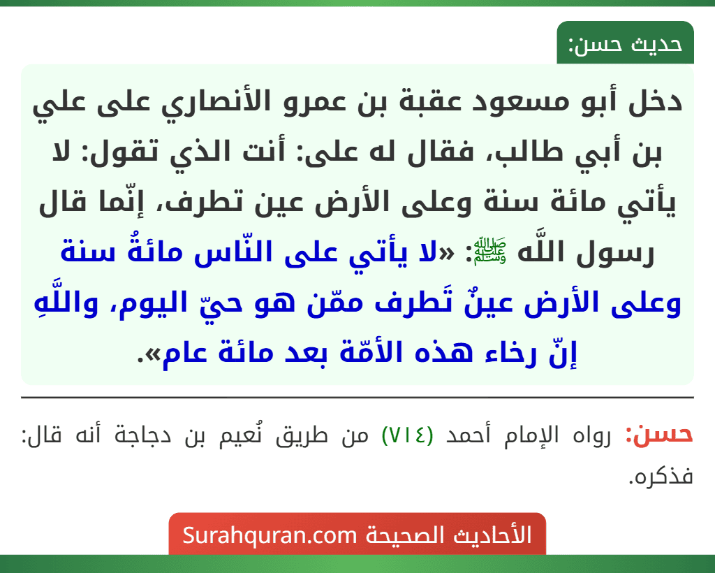 دخل أبو مسعود عقبة بن عمرو الأنصاري على علي بن أبي طالب، فقال له على: أنت الذي تقول: لا يأتي مائة سنة وعلى الأرض عين تطرف، إنّما قال رسول اللَّه ﷺ: «لا يأتي على النّاس مائةُ سنة وعلى الأرض عينٌ تَطرف ممّن هو حيّ اليوم، واللَّهِ إنّ رخاء هذه الأمّة بعد مائة عام».