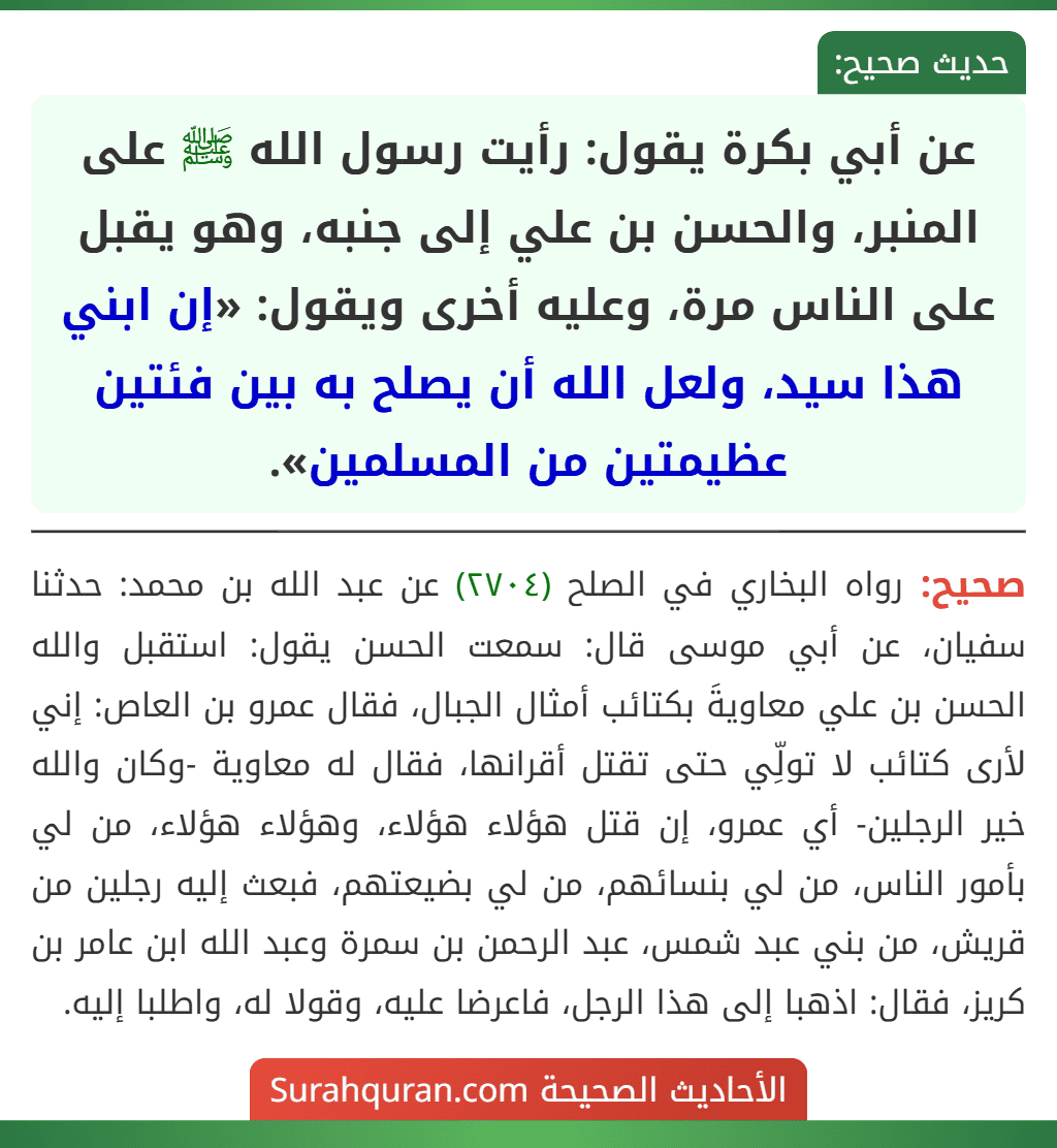 عن أبي بكرة يقول: رأيت رسول الله ﷺ على المنبر، والحسن بن علي إلى جنبه، وهو يقبل على الناس مرة، وعليه أخرى ويقول: «إن ابني هذا سيد، ولعل الله أن يصلح به بين فئتين عظيمتين من المسلمين».