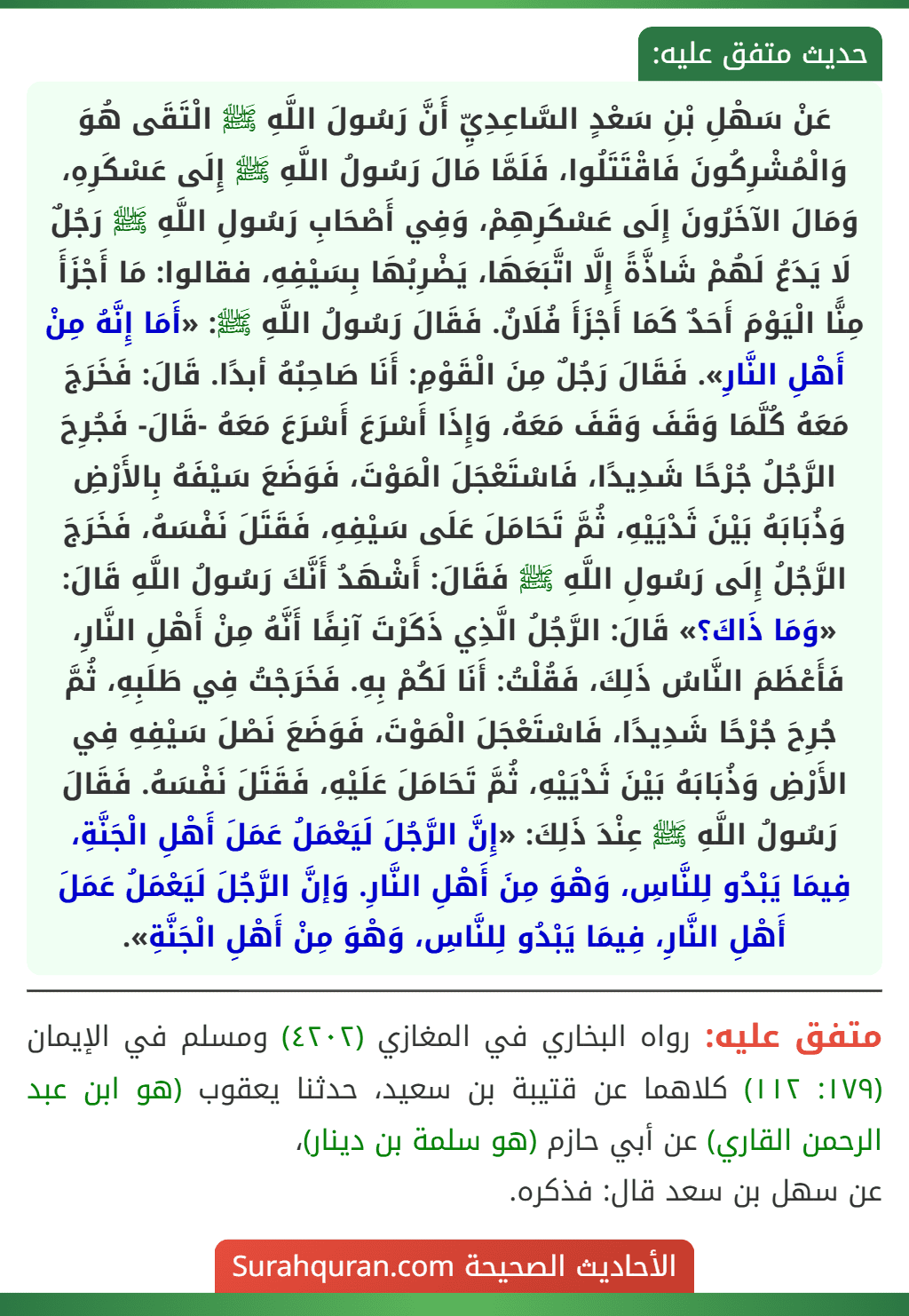 عَنْ سَهْلِ بْنِ سَعْدٍ السَّاعِدِيِّ أَنَّ رَسُولَ اللَّهِ ﷺ الْتَقَى هُوَ وَالْمُشْرِكُونَ فَاقْتَتَلُوا، فَلَمَّا مَالَ رَسُولُ اللَّهِ ﷺ إِلَى عَسْكَرِهِ، وَمَالَ الآخَرُونَ إِلَى عَسْكَرِهِمْ، وَفِي أَصْحَابِ رَسُولِ اللَّهِ ﷺ رَجُلٌ لَا يَدَعُ لَهُمْ شَاذَّةً إِلَّا اتَّبَعَهَا، يَضْرِبُهَا بِسَيْفِهِ، فقالوا: مَا أَجْزَأَ مِنًّا الْيَوْمَ أَحَدٌ كَمَا أَجْزَأَ فُلَانٌ. فَقَالَ رَسُولُ اللَّهِ ﷺ: «أَمَا إِنَّهُ مِنْ أَهْلِ النَّارِ». فَقَالَ رَجُلٌ مِنَ الْقَوْمِ: أَنَا صَاحِبُهُ أبدًا. قَالَ: فَخَرَجَ مَعَهُ كُلَّمَا وَقَفَ وَقَفَ مَعَهُ، وَإِذَا أَسْرَعَ أَسْرَعَ مَعَهُ -قَالَ- فَجُرِحَ الرَّجُلُ جُرْحًا شَدِيدًا، فَاسْتَعْجَلَ الْمَوْتَ، فَوَضَعَ سَيْفَهُ بِالأَرْضِ وَذُبَابَهُ بَيْنَ ثَدْيَيْهِ، ثُمَّ تَحَامَلَ عَلَى سَيْفِهِ، فَقَتَلَ نَفْسَهُ، فَخَرَجَ الرَّجُلُ إِلَى رَسُولِ اللَّهِ ﷺ فَقَالَ: أَشْهَدُ أَنَّكَ رَسُولُ اللَّهِ قَالَ: «وَمَا ذَاكَ؟» قَالَ: الرَّجُلُ الَّذِي ذَكَرْتَ آنِفًا أَنَّهُ مِنْ أَهْلِ النَّارِ، فَأَعْظَمَ النَّاسُ ذَلِكَ، فَقُلْتُ: أَنَا لَكُمْ بِهِ. فَخَرَجْتُ فِي طَلَبِهِ، ثُمَّ جُرِحَ جُرْحًا شَدِيدًا، فَاسْتَعْجَلَ الْمَوْتَ، فَوَضَعَ نَصْلَ سَيْفِهِ فِي الأَرْضِ وَذُبَابَهُ بَيْنَ ثَدْيَيْهِ، ثُمَّ تَحَامَلَ عَلَيْهِ، فَقَتَلَ نَفْسَهُ. فَقَالَ رَسُولُ اللَّهِ ﷺ عِنْدَ ذَلِكَ: «إِنَّ الرَّجُلَ لَيَعْمَلُ عَمَلَ أَهْلِ الْجَنَّةِ، فِيمَا يَبْدُو لِلنَّاسِ، وَهْوَ مِنَ أَهْلِ النَّارِ. وَإنَّ الرَّجُلَ لَيَعْمَلُ عَمَلَ أَهْلِ النَّارِ، فِيمَا يَبْدُو لِلنَّاسِ، وَهْوَ مِنْ أَهْلِ الْجَنَّةِ». عَنْ سَهْلِ بْنِ سَعْدٍ السَّاعِدِيِّ أَنَّ رَسُولَ اللَّهِ ﷺ الْتَقَى هُوَ وَالْمُشْرِكُونَ فَاقْتَتَلُوا، فَلَمَّا مَالَ رَسُولُ اللَّهِ ﷺ إِلَى عَسْكَرِهِ، وَمَالَ الآخَرُونَ إِلَى عَسْكَرِهِمْ، وَفِي أَصْحَابِ رَسُولِ اللَّهِ ﷺ رَجُلٌ لَا يَدَعُ لَهُمْ شَاذَّةً إِلَّا اتَّبَعَهَا، يَضْرِبُهَا بِسَيْفِهِ، فقالوا: مَا أَجْزَأَ مِنًّا الْيَوْمَ أَحَدٌ كَمَا أَجْزَأَ فُلَانٌ. فَقَالَ رَسُولُ اللَّهِ ﷺ: «أَمَا إِنَّهُ مِنْ أَهْلِ النَّارِ». فَقَالَ رَجُلٌ مِنَ الْقَوْمِ: أَنَا صَاحِبُهُ أبدًا. قَالَ: فَخَرَجَ مَعَهُ كُلَّمَا وَقَفَ وَقَفَ مَعَهُ، وَإِذَا أَسْرَعَ أَسْرَعَ مَعَهُ -قَالَ- فَجُرِحَ الرَّجُلُ جُرْحًا شَدِيدًا، فَاسْتَعْجَلَ الْمَوْتَ، فَوَضَعَ سَيْفَهُ بِالأَرْضِ وَذُبَابَهُ بَيْنَ ثَدْيَيْهِ، ثُمَّ تَحَامَلَ عَلَى سَيْفِهِ، فَقَتَلَ نَفْسَهُ، فَخَرَجَ الرَّجُلُ إِلَى رَسُولِ اللَّهِ ﷺ فَقَالَ: أَشْهَدُ أَنَّكَ رَسُولُ اللَّهِ قَالَ: «وَمَا ذَاكَ؟» قَالَ: الرَّجُلُ الَّذِي ذَكَرْتَ آنِفًا أَنَّهُ مِنْ أَهْلِ النَّارِ، فَأَعْظَمَ النَّاسُ ذَلِكَ، فَقُلْتُ: أَنَا لَكُمْ بِهِ. فَخَرَجْتُ فِي طَلَبِهِ، ثُمَّ جُرِحَ جُرْحًا شَدِيدًا، فَاسْتَعْجَلَ الْمَوْتَ، فَوَضَعَ نَصْلَ سَيْفِهِ فِي الأَرْضِ وَذُبَابَهُ بَيْنَ ثَدْيَيْهِ، ثُمَّ تَحَامَلَ عَلَيْهِ، فَقَتَلَ نَفْسَهُ. فَقَالَ رَسُولُ اللَّهِ ﷺ عِنْدَ ذَلِكَ: «إِنَّ الرَّجُلَ لَيَعْمَلُ عَمَلَ أَهْلِ الْجَنَّةِ، فِيمَا يَبْدُو لِلنَّاسِ، وَهْوَ مِنَ أَهْلِ النَّارِ. وَإنَّ الرَّجُلَ لَيَعْمَلُ عَمَلَ أَهْلِ النَّارِ، فِيمَا يَبْدُو لِلنَّاسِ، وَهْوَ مِنْ أَهْلِ الْجَنَّةِ».