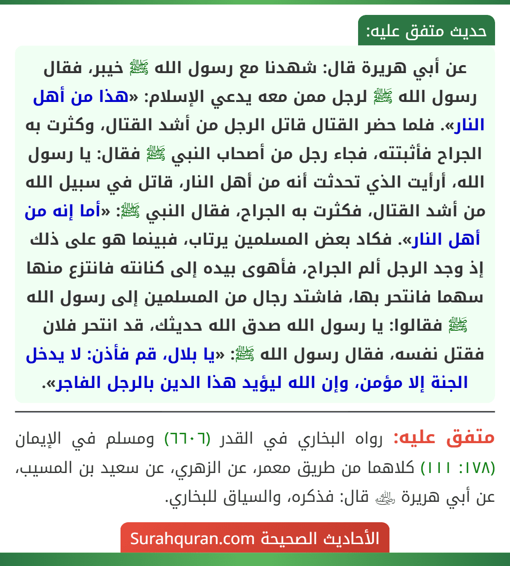 عن أبي هريرة قال: شهدنا مع رسول الله ﷺ خيبر، فقال رسول الله ﷺ لرجل ممن معه يدعي الإسلام: «هذا من أهل النار». فلما حضر القتال قاتل الرجل من أشد القتال، وكثرت به الجراح فأثبتته، فجاء رجل من أصحاب النبي ﷺ فقال: يا رسول الله، أرأيت الذي تحدثت أنه من أهل النار، قاتل في سبيل الله من أشد القتال، فكثرت به الجراح، فقال النبي ﷺ: «أما إنه من أهل النار». فكاد بعض المسلمين يرتاب، فبينما هو على ذلك إذ وجد الرجل ألم الجراح، فأهوى بيده إلى كنانته فانتزع منها سهما فانتحر بها، فاشتد رجال من المسلمين إلى رسول الله ﷺ فقالوا: يا رسول الله صدق الله حديثك، قد انتحر فلان فقتل نفسه، فقال رسول الله ﷺ: «يا بلال، قم فأذن: لا يدخل الجنة إلا مؤمن، وإن الله ليؤيد هذا الدين بالرجل الفاجر».