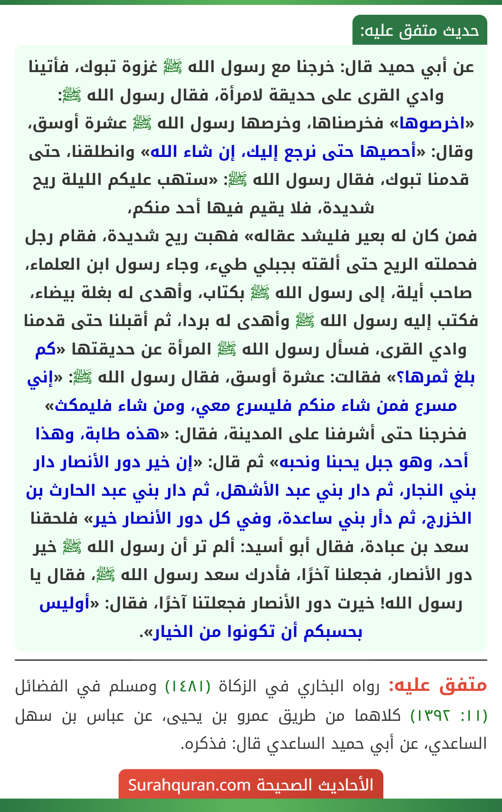 عن أبي حميد قال: خرجنا مع رسول الله ﷺ غزوة تبوك، فأتينا وادي القرى على حديقة لامرأة، فقال رسول الله ﷺ: «اخرصوها» فخرصناها، وخرصها رسول الله ﷺ عشرة أوسق، وقال: «أحصيها حتى نرجع إليك، إن شاء الله» وانطلقنا، حتى قدمنا تبوك، فقال رسول الله ﷺ: «ستهب عليكم الليلة ريح شديدة، فلا يقيم فيها أحد منكم،
فمن كان له بعير فليشد عقاله» فهبت ريح شديدة، فقام رجل فحملته الريح حتى ألقته بجبلي طيء، وجاء رسول ابن العلماء، صاحب أيلة، إلى رسول الله ﷺ بكتاب، وأهدى له بغلة بيضاء، فكتب إليه رسول الله ﷺ وأهدى له بردا، ثم أقبلنا حتى قدمنا وادي القرى، فسأل رسول الله ﷺ المرأة عن حديقتها «كم بلغ ثمرها؟» فقالت: عشرة أوسق، فقال رسول الله ﷺ: «إني مسرع فمن شاء منكم فليسرع معي، ومن شاء فليمكث» فخرجنا حتى أشرفنا على المدينة، فقال: «هذه طابة، وهذا أحد، وهو جبل يحبنا ونحبه» ثم قال: «إن خير دور الأنصار دار بني النجار، ثم دار بني عبد الأشهل، ثم دار بني عبد الحارث بن الخزرج، ثم دأر بني ساعدة، وفي كل دور الأنصار خير» فلحقنا سعد بن عبادة، فقال أبو أسيد: ألم تر أن رسول الله ﷺ خير دور الأنصار، فجعلنا آخرًا، فأدرك سعد رسول الله ﷺ، فقال يا رسول الله! خيرت دور الأنصار فجعلتنا آخرًا، فقال: «أوليس بحسبكم أن تكونوا من الخيار». عن أبي حميد قال: خرجنا مع رسول الله ﷺ غزوة تبوك، فأتينا وادي القرى على حديقة لامرأة، فقال رسول الله ﷺ: «اخرصوها» فخرصناها، وخرصها رسول الله ﷺ عشرة أوسق، وقال: «أحصيها حتى نرجع إليك، إن شاء الله» وانطلقنا، حتى قدمنا تبوك، فقال رسول الله ﷺ: «ستهب عليكم الليلة ريح شديدة، فلا يقيم فيها أحد منكم،
فمن كان له بعير فليشد عقاله» فهبت ريح شديدة، فقام رجل فحملته الريح حتى ألقته بجبلي طيء، وجاء رسول ابن العلماء، صاحب أيلة، إلى رسول الله ﷺ بكتاب، وأهدى له بغلة بيضاء، فكتب إليه رسول الله ﷺ وأهدى له بردا، ثم أقبلنا حتى قدمنا وادي القرى، فسأل رسول الله ﷺ المرأة عن حديقتها «كم بلغ ثمرها؟» فقالت: عشرة أوسق، فقال رسول الله ﷺ: «إني مسرع فمن شاء منكم فليسرع معي، ومن شاء فليمكث» فخرجنا حتى أشرفنا على المدينة، فقال: «هذه طابة، وهذا أحد، وهو جبل يحبنا ونحبه» ثم قال: «إن خير دور الأنصار دار بني النجار، ثم دار بني عبد الأشهل، ثم دار بني عبد الحارث بن الخزرج، ثم دأر بني ساعدة، وفي كل دور الأنصار خير» فلحقنا سعد بن عبادة، فقال أبو أسيد: ألم تر أن رسول الله ﷺ خير دور الأنصار، فجعلنا آخرًا، فأدرك سعد رسول الله ﷺ، فقال يا رسول الله! خيرت دور الأنصار فجعلتنا آخرًا، فقال: «أوليس بحسبكم أن تكونوا من الخيار».