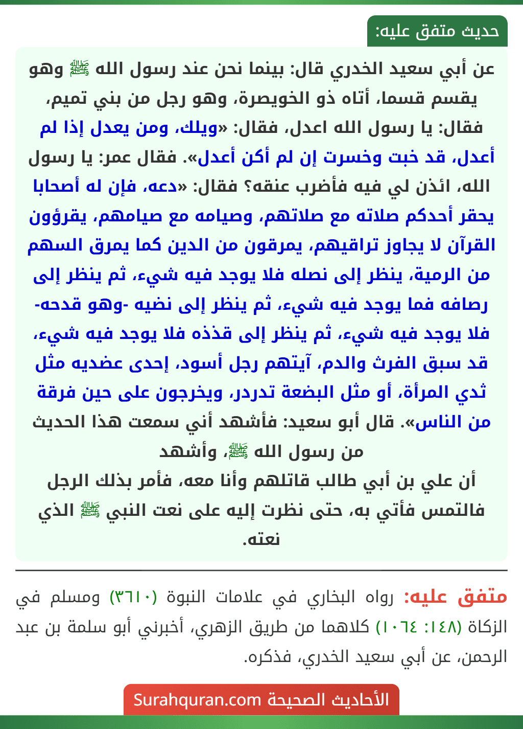 عن أبي سعيد الخدري قال: بينما نحن عند رسول الله ﷺ وهو يقسم قسما، أتاه ذو الخويصرة، وهو رجل من بني تميم، فقال: يا رسول الله اعدل، فقال: «ويلك، ومن يعدل إذا لم أعدل، قد خبت وخسرت إن لم أكن أعدل». فقال عمر: يا رسول الله، ائذن لي فيه فأضرب عنقه؟ فقال: «دعه، فإن له أصحابا يحقر أحدكم صلاته مع صلاتهم، وصيامه مع صيامهم، يقرؤون القرآن لا يجاوز تراقيهم، يمرقون من الدين كما يمرق السهم من الرمية، ينظر إلى نصله فلا يوجد فيه شيء، ثم ينظر إلى رصافه فما يوجد فيه شيء، ثم ينظر إلى نضيه -وهو قدحه- فلا يوجد فيه شيء، ثم ينظر إلى قذذه فلا يوجد فيه شيء، قد سبق الفرث والدم، آيتهم رجل أسود، إحدى عضديه مثل ثدي المرأة، أو مثل البضعة تدردر، ويخرجون على حين فرقة من الناس». قال أبو سعيد: فأشهد أني سمعت هذا الحديث من رسول الله ﷺ، وأشهد
أن علي بن أبي طالب قاتلهم وأنا معه، فأمر بذلك الرجل فالتمس فأتي به، حتى نظرت إليه على نعت النبي ﷺ الذي نعته.