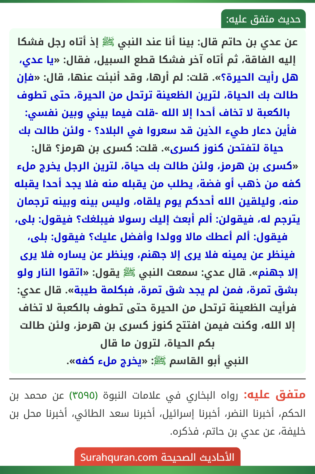عن عدي بن حاتم قال: بينا أنا عند النبي ﷺ إذ أتاه رجل فشكا إليه الفاقة، ثم أتاه آخر فشكا قطع السبيل، فقال: «يا عدي، هل رأيت الحيرة؟». قلت: لم أرها، وقد أنبئت عنها، قال: «فإن طالت بك الحياة، لترين الظعينة ترتحل من الحيرة، حتى تطوف بالكعبة لا تخاف أحدا إلا الله -قلت فيما بيني وبين نفسي: فأين دعار طيء الذين قد سعروا في البلاد؟ - ولئن طالت بك حياة لتفتحن كنوز كسرى». قلت: كسرى بن هرمز؟ قال: «كسرى بن هرمز، ولئن طالت بك حياة، لترين الرجل يخرج ملء كفه من ذهب أو فضة، يطلب من يقبله منه فلا يجد أحدا يقبله منه، وليلقين الله أحدكم يوم يلقاه، وليس بينه وبينه ترجمان يترجم له، فيقولن: ألم أبعث إليك رسولا فيبلغك؟ فيقول: بلى، فيقول: ألم أعطك مالا وولدا وأفضل عليك؟ فيقول: بلى، فينظر عن يمينه فلا يرى إلا جهنم، وينظر عن يساره فلا يرى إلا جهنم». قال عدي: سمعت النبي ﷺ يقول: «اتقوا النار ولو بشق تمرة، فمن لم يجد شق تمرة، فبكلمة طيبة». قال عدي: فرأيت الظعينة ترتحل من الحيرة حتى تطوف بالكعبة لا تخاف إلا الله، وكنت فيمن افتتح كنوز كسرى بن هرمز، ولئن طالت بكم الحياة، لترون ما قال
النبي أبو القاسم ﷺ: «يخرج ملء كفه».