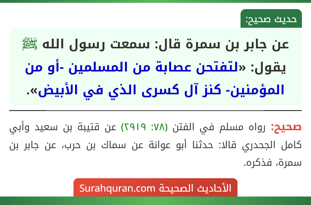 عن جابر بن سمرة قال: سمعت رسول الله ﷺ يقول: «لتفتحن عصابة من المسلمين -أو من المؤمنين- كنز آل كسرى الذي في الأبيض». عن جابر بن سمرة قال: سمعت رسول الله ﷺ يقول: «لتفتحن عصابة من المسلمين -أو من المؤمنين- كنز آل كسرى الذي في الأبيض».