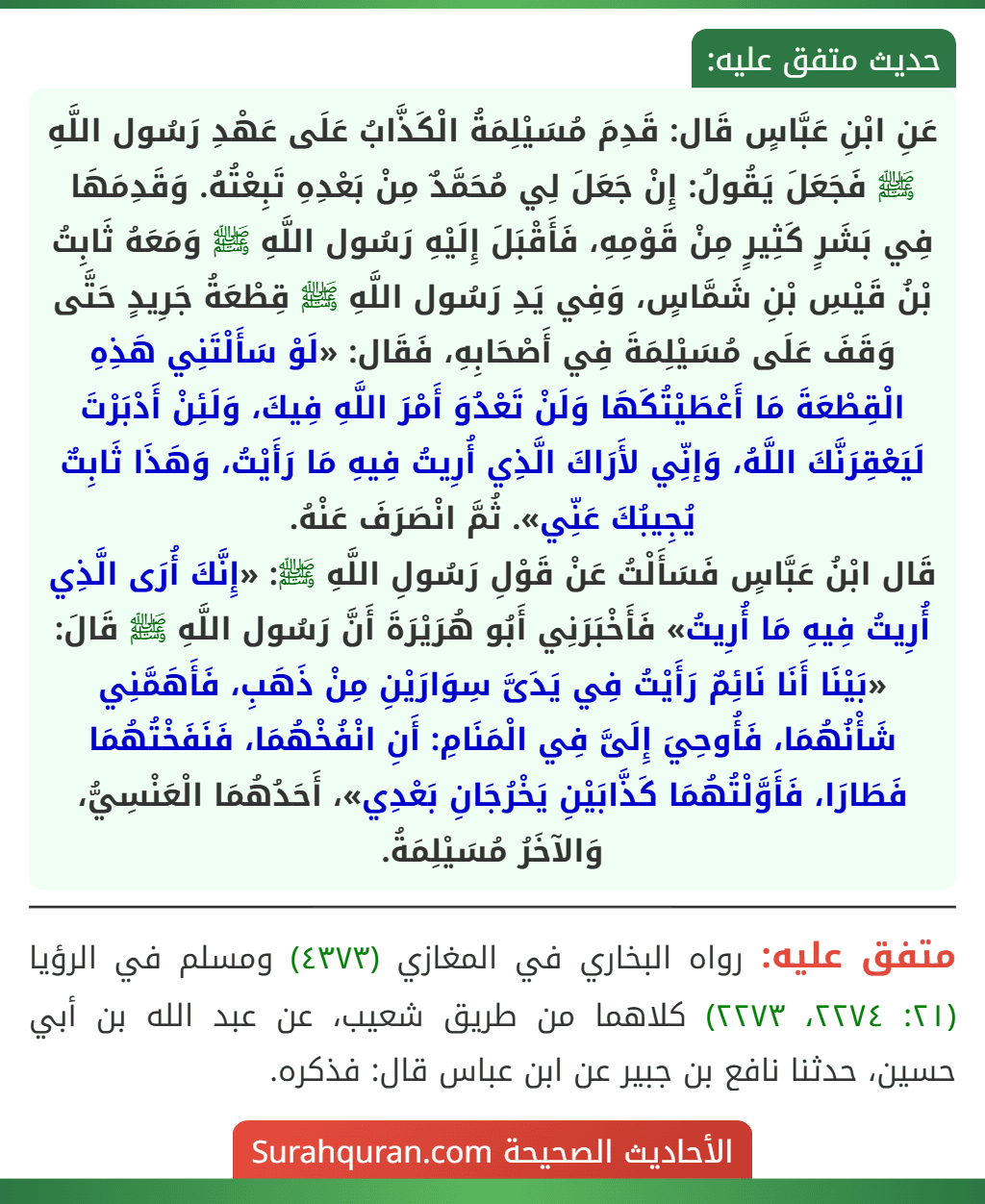 عَنِ ابْنِ عَبَّاسٍ قَال: قَدِمَ مُسَيْلِمَةُ الْكَذَّابُ عَلَى عَهْدِ رَسُول اللَّهِ ﷺ فَجَعَلَ يَقُولُ: إِنْ جَعَلَ لِي مُحَمَّدٌ مِنْ بَعْدِهِ تَبِعْتُهُ. وَقَدِمَهَا فِي بَشَرٍ كَثِيرٍ مِنْ قَوْمِهِ، فَأَقْبَلَ إِلَيْهِ رَسُول اللَّهِ ﷺ وَمَعَهُ ثَابِتُ بْنُ قَيْسِ بْنِ شَمَّاسٍ، وَفِي يَدِ رَسُول اللَّهِ ﷺ قِطْعَةُ جَرِيدٍ حَتَّى وَقَفَ عَلَى مُسَيْلِمَةَ فِي أَصْحَابِهِ، فَقَال: «لَوْ سَأَلْتَنِي هَذِهِ الْقِطْعَةَ مَا أَعْطَيْتُكَهَا وَلَنْ تَعْدُوَ أَمْرَ اللَّهِ فِيكَ، وَلَئِنْ أَدْبَرْتَ لَيَعْقِرَنَّكَ اللَّهُ، وَإنِّي لأَرَاكَ الَّذِي أُرِيتُ فِيهِ مَا رَأَيْتُ، وَهَذَا ثَابِتٌ يُجِيبُكَ عَنِّي». ثُمَّ انْصَرَفَ عَنْهُ.
قَال ابْنُ عَبَّاسٍ فَسَأَلْتُ عَنْ قَوْلِ رَسُولِ اللَّهِ ﷺ: «إِنَّكَ أُرَى الَّذِي أُرِيتُ فِيهِ مَا أُرِيتُ» فَأَخْبَرَنِي أَبُو هُرَيْرَةَ أَنَّ رَسُول اللَّهِ ﷺ قَالَ: «بَيْنَا أَنَا نَائِمٌ رَأَيْتُ فِي يَدَىَّ سِوَارَيْنِ مِنْ ذَهَبِ، فَأَهَمَّنِي شَأْنُهُمَا، فَأُوحِيَ إِلَىَّ فِي الْمَنَامِ: أَنِ انْفُخْهُمَا، فَنَفَخْتُهُمَا فَطَارَا، فَأَوَّلْتُهُمَا كَذَّابَيْنِ يَخْرُجَانِ بَعْدِي»، أَحَدُهُمَا الْعَنْسِيُّ، وَالآخَرُ مُسَيْلِمَةُ.