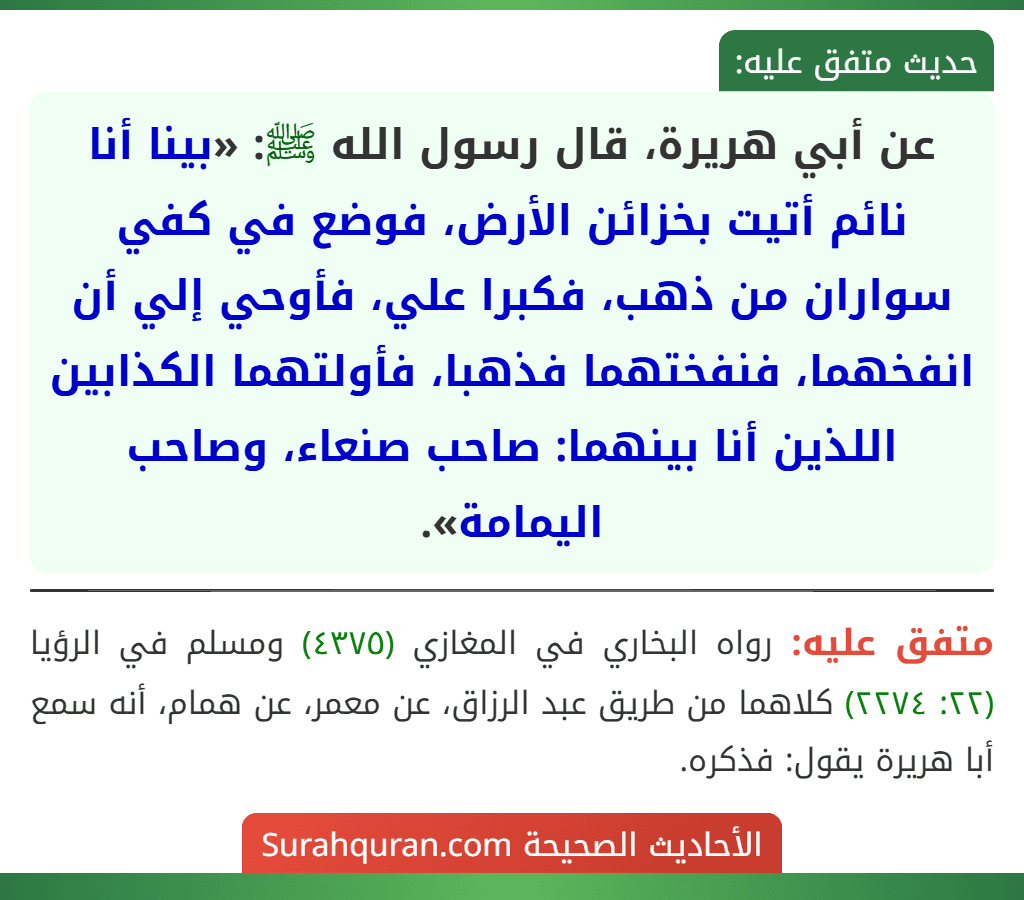 عن أبي هريرة، قال رسول الله ﷺ: «بينا أنا نائم أتيت بخزائن الأرض، فوضع في كفي سواران من ذهب، فكبرا علي، فأوحي إلي أن انفخهما، فنفختهما فذهبا، فأولتهما الكذابين اللذين أنا بينهما: صاحب صنعاء، وصاحب اليمامة».