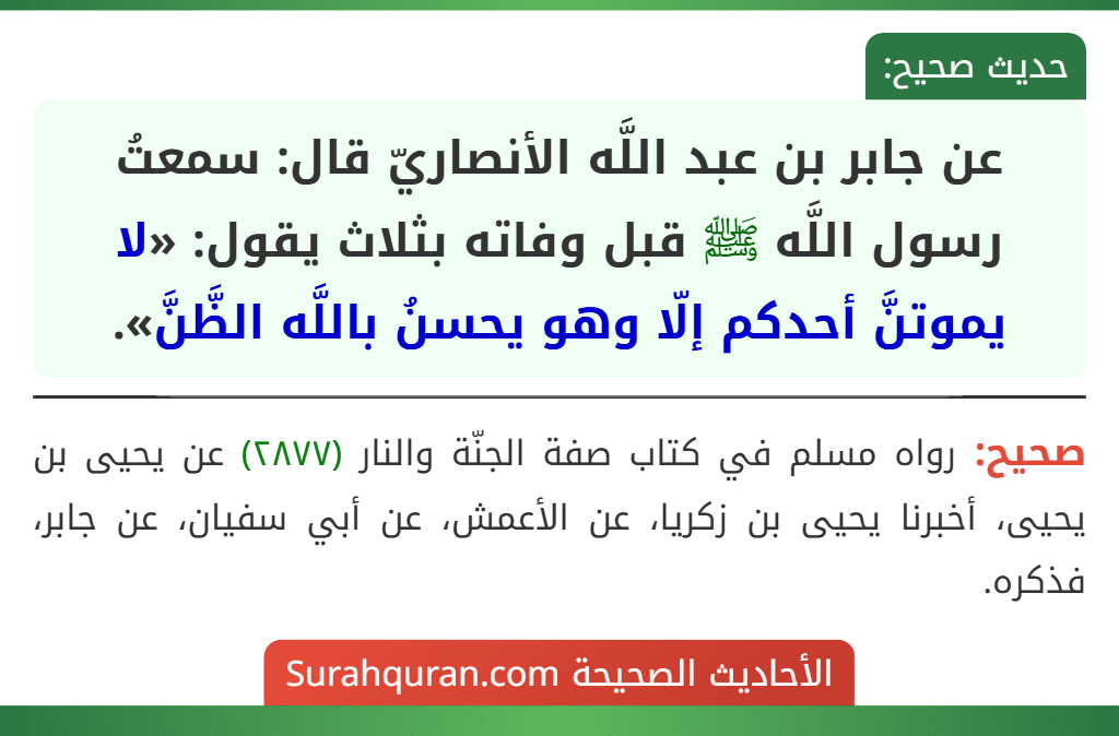 عن جابر بن عبد اللَّه الأنصاريّ قال: سمعتُ رسول اللَّه ﷺ قبل وفاته بثلاث يقول: «لا يموتنَّ أحدكم إلّا وهو يحسنُ باللَّه الظَّنَّ». عن جابر بن عبد اللَّه الأنصاريّ قال: سمعتُ رسول اللَّه ﷺ قبل وفاته بثلاث يقول: «لا يموتنَّ أحدكم إلّا وهو يحسنُ باللَّه الظَّنَّ».