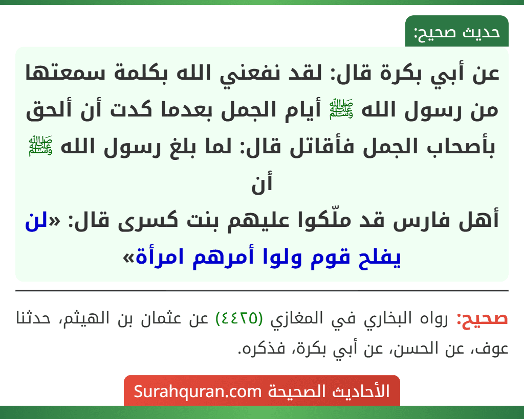 عن أبي بكرة قال: لقد نفعني الله بكلمة سمعتها من رسول الله ﷺ أيام الجمل بعدما كدت أن ألحق بأصحاب الجمل فأقاتل قال: لما بلغ رسول الله ﷺ أن
أهل فارس قد ملّكوا عليهم بنت كسرى قال: «لن يفلح قوم ولوا أمرهم امرأة»