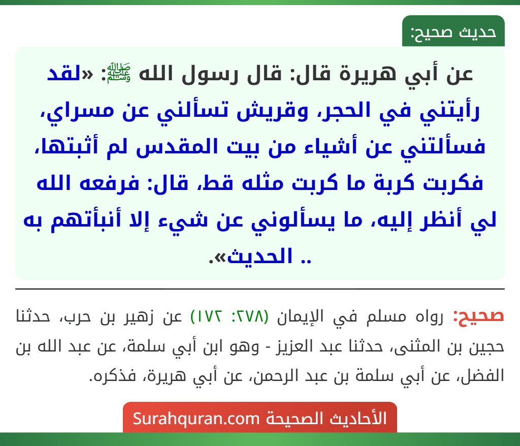 عن أبي هريرة قال: قال رسول الله ﷺ: «لقد رأيتني في الحجر، وقريش تسألني عن مسراي، فسألتني عن أشياء من بيت المقدس لم أثبتها، فكربت كربة ما كربت مثله قط، قال: فرفعه الله لي أنظر إليه، ما يسألوني عن شيء إلا أنبأتهم به .. الحديث».