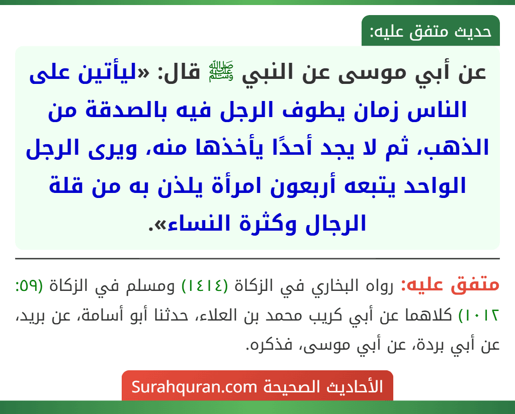 عن أبي موسى عن النبي ﷺ قال: «ليأتين على الناس زمان يطوف الرجل فيه بالصدقة من الذهب، ثم لا يجد أحدًا يأخذها منه، ويرى الرجل الواحد يتبعه أربعون امرأة يلذن به من قلة الرجال وكثرة النساء». عن أبي موسى عن النبي ﷺ قال: «ليأتين على الناس زمان يطوف الرجل فيه بالصدقة من الذهب، ثم لا يجد أحدًا يأخذها منه، ويرى الرجل الواحد يتبعه أربعون امرأة يلذن به من قلة الرجال وكثرة النساء».