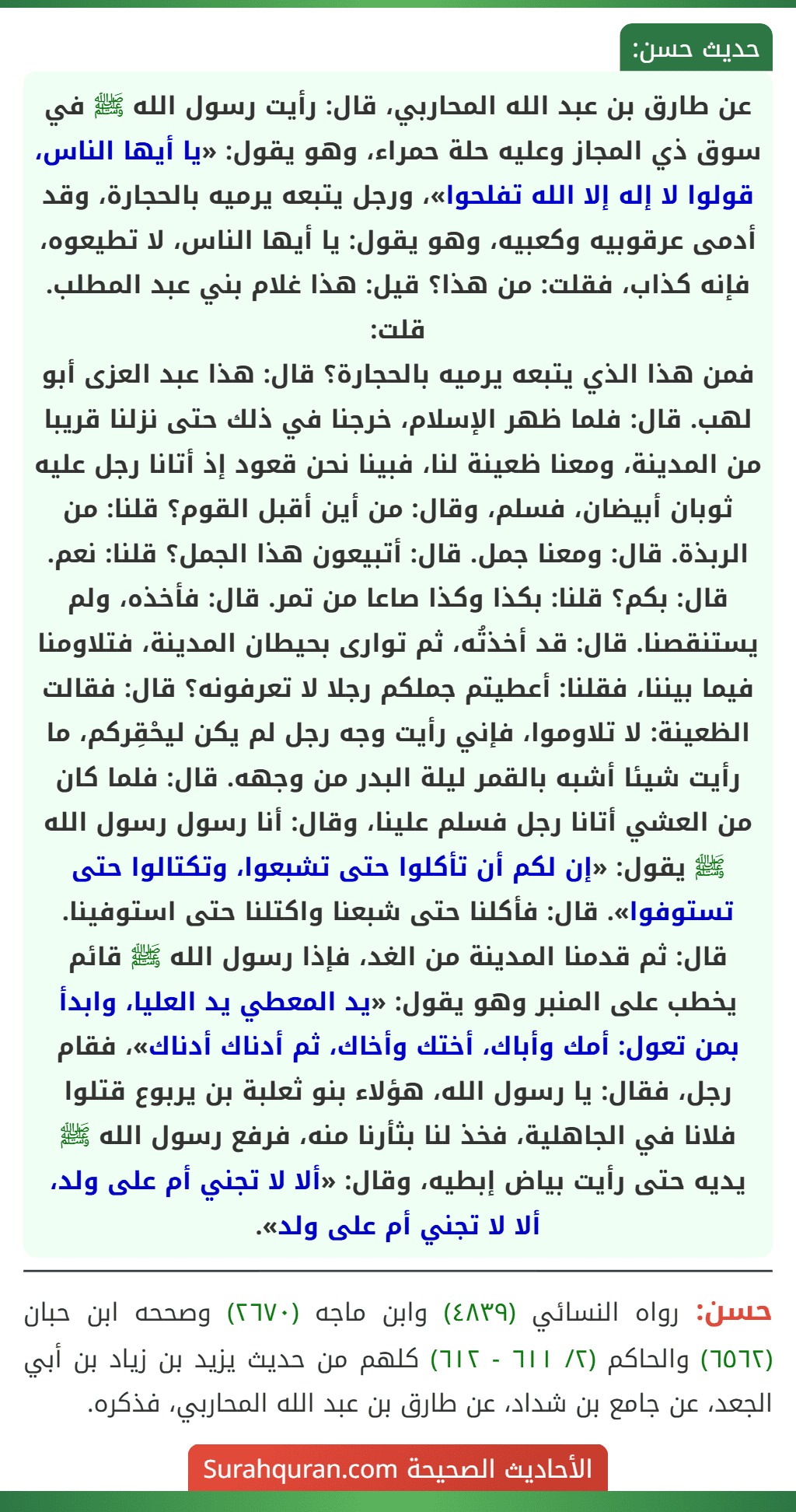 عن طارق بن عبد الله المحاربي، قال: رأيت رسول الله ﷺ في سوق ذي المجاز وعليه حلة حمراء، وهو يقول: «يا أيها الناس، قولوا لا إله إلا الله تفلحوا»، ورجل يتبعه يرميه بالحجارة، وقد أدمى عرقوبيه وكعبيه، وهو يقول: يا أيها الناس، لا تطيعوه، فإنه كذاب، فقلت: من هذا؟ قيل: هذا غلام بني عبد المطلب. قلت:
فمن هذا الذي يتبعه يرميه بالحجارة؟ قال: هذا عبد العزى أبو لهب. قال: فلما ظهر الإسلام، خرجنا في ذلك حتى نزلنا قريبا من المدينة، ومعنا ظعينة لنا، فبينا نحن قعود إذ أتانا رجل عليه ثوبان أبيضان، فسلم، وقال: من أين أقبل القوم؟ قلنا: من الربذة. قال: ومعنا جمل. قال: أتبيعون هذا الجمل؟ قلنا: نعم. قال: بكم؟ قلنا: بكذا وكذا صاعا من تمر. قال: فأخذه، ولم يستنقصنا. قال: قد أخذتُه، ثم توارى بحيطان المدينة، فتلاومنا فيما بيننا، فقلنا: أعطيتم جملكم رجلا لا تعرفونه؟ قال: فقالت الظعينة: لا تلاوموا، فإني رأيت وجه رجل لم يكن ليحْقِركم، ما رأيت شيئا أشبه بالقمر ليلة البدر من وجهه. قال: فلما كان من العشي أتانا رجل فسلم علينا، وقال: أنا رسول رسول الله ﷺ يقول: «إن لكم أن تأكلوا حتى تشبعوا، وتكتالوا حتى تستوفوا». قال: فأكلنا حتى شبعنا واكتلنا حتى استوفينا. قال: ثم قدمنا المدينة من الغد، فإذا رسول الله ﷺ قائم يخطب على المنبر وهو يقول: «يد المعطي يد العليا، وابدأ بمن تعول: أمك وأباك، أختك وأخاك، ثم أدناك أدناك»، فقام رجل، فقال: يا رسول الله، هؤلاء بنو ثعلبة بن يربوع قتلوا فلانا في الجاهلية، فخذ لنا بثأرنا منه، فرفع رسول الله ﷺ يديه حتى رأيت بياض إبطيه، وقال: «ألا لا تجني أم على ولد، ألا لا تجني أم على ولد». عن طارق بن عبد الله المحاربي، قال: رأيت رسول الله ﷺ في سوق ذي المجاز وعليه حلة حمراء، وهو يقول: «يا أيها الناس، قولوا لا إله إلا الله تفلحوا»، ورجل يتبعه يرميه بالحجارة، وقد أدمى عرقوبيه وكعبيه، وهو يقول: يا أيها الناس، لا تطيعوه، فإنه كذاب، فقلت: من هذا؟ قيل: هذا غلام بني عبد المطلب. قلت:
فمن هذا الذي يتبعه يرميه بالحجارة؟ قال: هذا عبد العزى أبو لهب. قال: فلما ظهر الإسلام، خرجنا في ذلك حتى نزلنا قريبا من المدينة، ومعنا ظعينة لنا، فبينا نحن قعود إذ أتانا رجل عليه ثوبان أبيضان، فسلم، وقال: من أين أقبل القوم؟ قلنا: من الربذة. قال: ومعنا جمل. قال: أتبيعون هذا الجمل؟ قلنا: نعم. قال: بكم؟ قلنا: بكذا وكذا صاعا من تمر. قال: فأخذه، ولم يستنقصنا. قال: قد أخذتُه، ثم توارى بحيطان المدينة، فتلاومنا فيما بيننا، فقلنا: أعطيتم جملكم رجلا لا تعرفونه؟ قال: فقالت الظعينة: لا تلاوموا، فإني رأيت وجه رجل لم يكن ليحْقِركم، ما رأيت شيئا أشبه بالقمر ليلة البدر من وجهه. قال: فلما كان من العشي أتانا رجل فسلم علينا، وقال: أنا رسول رسول الله ﷺ يقول: «إن لكم أن تأكلوا حتى تشبعوا، وتكتالوا حتى تستوفوا». قال: فأكلنا حتى شبعنا واكتلنا حتى استوفينا. قال: ثم قدمنا المدينة من الغد، فإذا رسول الله ﷺ قائم يخطب على المنبر وهو يقول: «يد المعطي يد العليا، وابدأ بمن تعول: أمك وأباك، أختك وأخاك، ثم أدناك أدناك»، فقام رجل، فقال: يا رسول الله، هؤلاء بنو ثعلبة بن يربوع قتلوا فلانا في الجاهلية، فخذ لنا بثأرنا منه، فرفع رسول الله ﷺ يديه حتى رأيت بياض إبطيه، وقال: «ألا لا تجني أم على ولد، ألا لا تجني أم على ولد».
