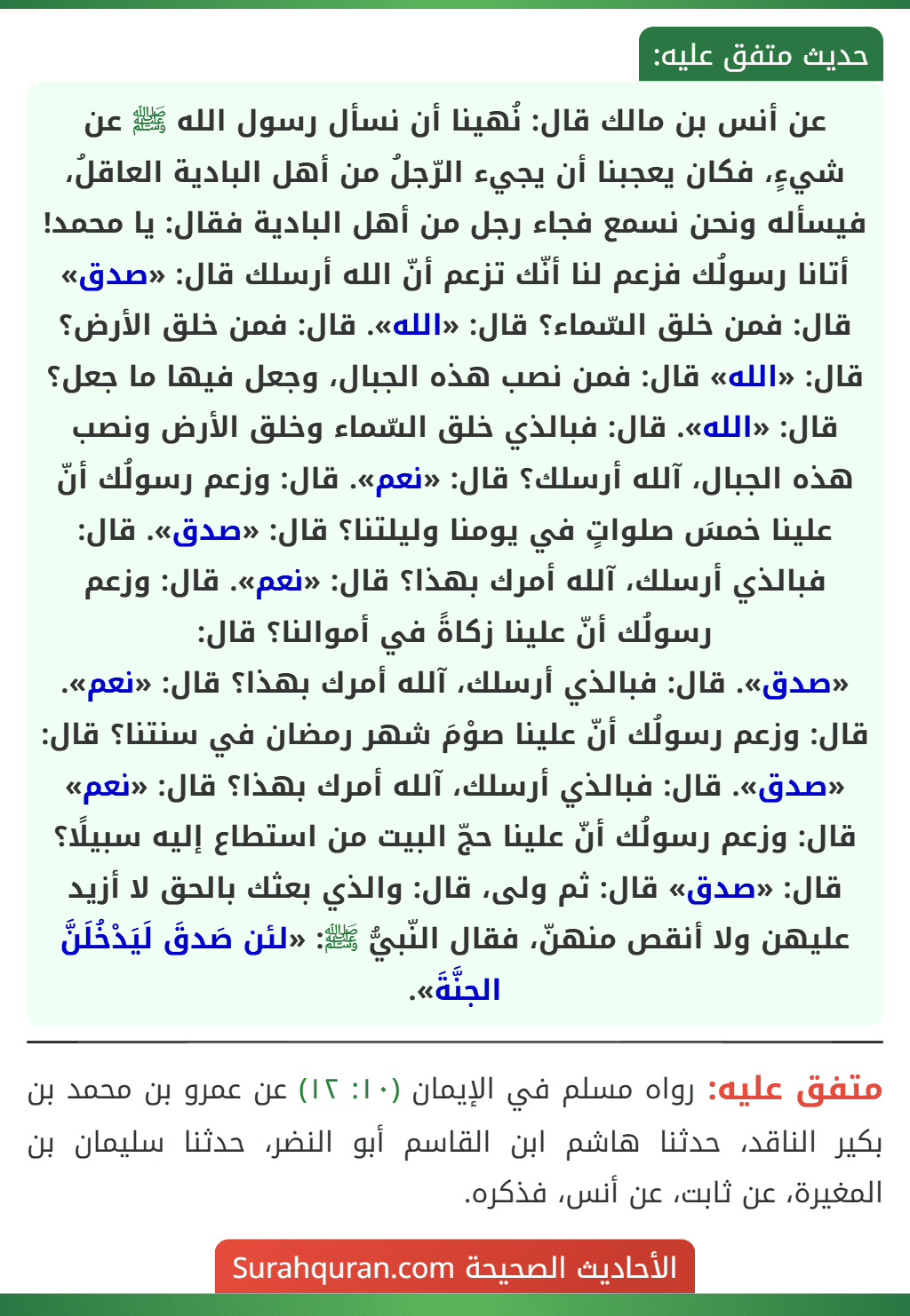 عن أنس بن مالك قال: نُهينا أن نسأل رسول الله ﷺ عن شيءٍ، فكان يعجبنا أن يجيء الرّجلُ من أهل البادية العاقلُ، فيسأله ونحن نسمع فجاء رجل من أهل البادية فقال: يا محمد! أتانا رسولُك فزعم لنا أنّك تزعم أنّ الله أرسلك قال: «صدق» قال: فمن خلق السّماء؟ قال: «الله». قال: فمن خلق الأرض؟ قال: «الله» قال: فمن نصب هذه الجبال، وجعل فيها ما جعل؟ قال: «الله». قال: فبالذي خلق السّماء وخلق الأرض ونصب هذه الجبال، آلله أرسلك؟ قال: «نعم». قال: وزعم رسولُك أنّ علينا خمسَ صلواتٍ في يومنا وليلتنا؟ قال: «صدق». قال: فبالذي أرسلك، آلله أمرك بهذا؟ قال: «نعم». قال: وزعم رسولُك أنّ علينا زكاةً في أموالنا؟ قال:
«صدق». قال: فبالذي أرسلك، آلله أمرك بهذا؟ قال: «نعم». قال: وزعم رسولُك أنّ علينا صوْمَ شهر رمضان في سنتنا؟ قال: «صدق». قال: فبالذي أرسلك، آلله أمرك بهذا؟ قال: «نعم» قال: وزعم رسولُك أنّ علينا حجّ البيت من استطاع إليه سبيلًا؟ قال: «صدق» قال: ثم ولى، قال: والذي بعثك بالحق لا أزيد عليهن ولا أنقص منهنّ، فقال النّبيُّ ﷺ: «لئن صَدقَ لَيَدْخُلَنَّ الجنَّةَ». عن أنس بن مالك قال: نُهينا أن نسأل رسول الله ﷺ عن شيءٍ، فكان يعجبنا أن يجيء الرّجلُ من أهل البادية العاقلُ، فيسأله ونحن نسمع فجاء رجل من أهل البادية فقال: يا محمد! أتانا رسولُك فزعم لنا أنّك تزعم أنّ الله أرسلك قال: «صدق» قال: فمن خلق السّماء؟ قال: «الله». قال: فمن خلق الأرض؟ قال: «الله» قال: فمن نصب هذه الجبال، وجعل فيها ما جعل؟ قال: «الله». قال: فبالذي خلق السّماء وخلق الأرض ونصب هذه الجبال، آلله أرسلك؟ قال: «نعم». قال: وزعم رسولُك أنّ علينا خمسَ صلواتٍ في يومنا وليلتنا؟ قال: «صدق». قال: فبالذي أرسلك، آلله أمرك بهذا؟ قال: «نعم». قال: وزعم رسولُك أنّ علينا زكاةً في أموالنا؟ قال:
«صدق». قال: فبالذي أرسلك، آلله أمرك بهذا؟ قال: «نعم». قال: وزعم رسولُك أنّ علينا صوْمَ شهر رمضان في سنتنا؟ قال: «صدق». قال: فبالذي أرسلك، آلله أمرك بهذا؟ قال: «نعم» قال: وزعم رسولُك أنّ علينا حجّ البيت من استطاع إليه سبيلًا؟ قال: «صدق» قال: ثم ولى، قال: والذي بعثك بالحق لا أزيد عليهن ولا أنقص منهنّ، فقال النّبيُّ ﷺ: «لئن صَدقَ لَيَدْخُلَنَّ الجنَّةَ».