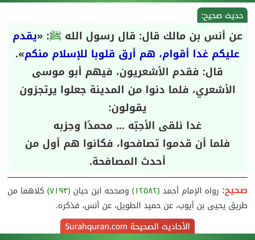 عن أنس بن مالك قال: قال رسول الله ﷺ: «يقدم عليكم غدا أقوام، هم أرق قلوبا للإسلام منكم». قال: فقدم الأشعريون، فيهم أبو موسى الأشعري، فلما دنوا من المدينة جعلوا يرتجزون يقولون:
غدا نلقى الأحِبّه ... محمدًا وحِزبه
فلما أن قدموا تصافحوا، فكانوا هم أول من أحدث المصافحة. عن أنس بن مالك قال: قال رسول الله ﷺ: «يقدم عليكم غدا أقوام، هم أرق قلوبا للإسلام منكم». قال: فقدم الأشعريون، فيهم أبو موسى الأشعري، فلما دنوا من المدينة جعلوا يرتجزون يقولون:
غدا نلقى الأحِبّه ... محمدًا وحِزبه
فلما أن قدموا تصافحوا، فكانوا هم أول من أحدث المصافحة.