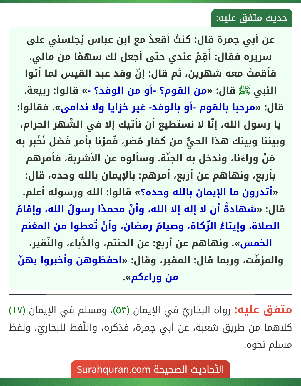 عن أبي جمرة قال: كنتُ أقعدُ مع ابن عباس يُجلسني على سريره فقال: أَقِمْ عندي حتى أجعل لك سهمًا من مالي. فأقمتُ معه شهرين، ثم قال: إنّ وفد عبد القيس لما أتوا النبي ﷺ قال: «من القوم؟ -أو من الوفد؟ -» قالوا: ربيعة. قال: «مرحبا بالقوم -أو بالوفد- غير خزايا ولا ندامى». فقالوا: يا رسول الله، إنّا لا نستطيع أن نأتيك إلا في الشّهر الحرام، وبيننا وبينك هذا الحيُّ من كفار مُضر، فُمرْنا بأمر فَصْل نُخْبر به مَنْ وراءَنا، وندخل به الجنّة. وسألوه عن الأشربة، فأمرهم بأربع، ونهاهم عن أربع، أمرهم: بالإيمان بالله وحده، قال: «أتدرون ما الإيمان بالله وحده؟» قالوا: الله ورسوله أعلم. قال: «شهادةُ أن لا إله إلا الله، وأنّ محمدًا رسولُ الله، وإقامُ الصلاة، وإيتاءُ الزّكاة، وصيامُ رمضان، وأنْ تُعطوا من المغنم الخمس». ونهاهم عن أربع: عن الحنتم، والدُّباء، والنّقير، والمزفّت، وربما قال: المقير، وقال: «احفظوهن وأخبروا بهنّ من وراءكم».