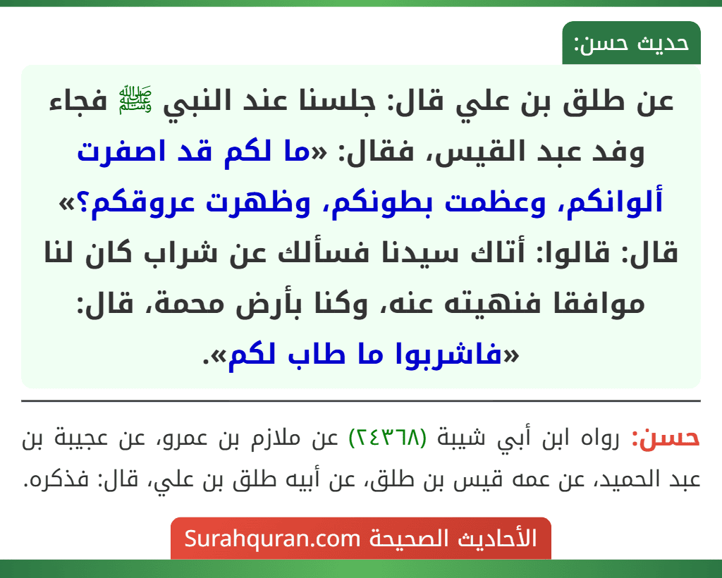 عن طلق بن علي قال: جلسنا عند النبي ﷺ فجاء وفد عبد القيس، فقال: «ما لكم قد اصفرت ألوانكم، وعظمت بطونكم، وظهرت عروقكم؟» قال: قالوا: أتاك سيدنا فسألك عن شراب كان لنا موافقا فنهيته عنه، وكنا بأرض محمة، قال: «فاشربوا ما طاب لكم».