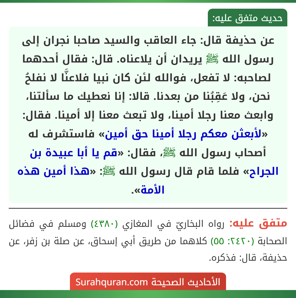 عن حذيفة قال: جاء العاقب والسيد صاحبا نجران إلى رسول الله ﷺ يريدان أن يلاعناه. قال: فقال أحدهما لصاحبه: لا تفعل، فوالله لئن كان نبيا فلاعنَّا لا نفلحُ نحن، ولا عَقِبُنا من بعدنا. قالا: إنا نعطيك ما سألتنا، وابعث معنا رجلا أمينا، ولا تبعث معنا إلا أمينا. فقال: «لأبعثن معكم رجلا أمينا حق أمين» فاستشرف له أصحاب رسول الله ﷺ، فقال: «قم يا أبا عبيدة بن الجراح» فلما قام قال رسول الله ﷺ: «هذا أمين هذه الأمة».