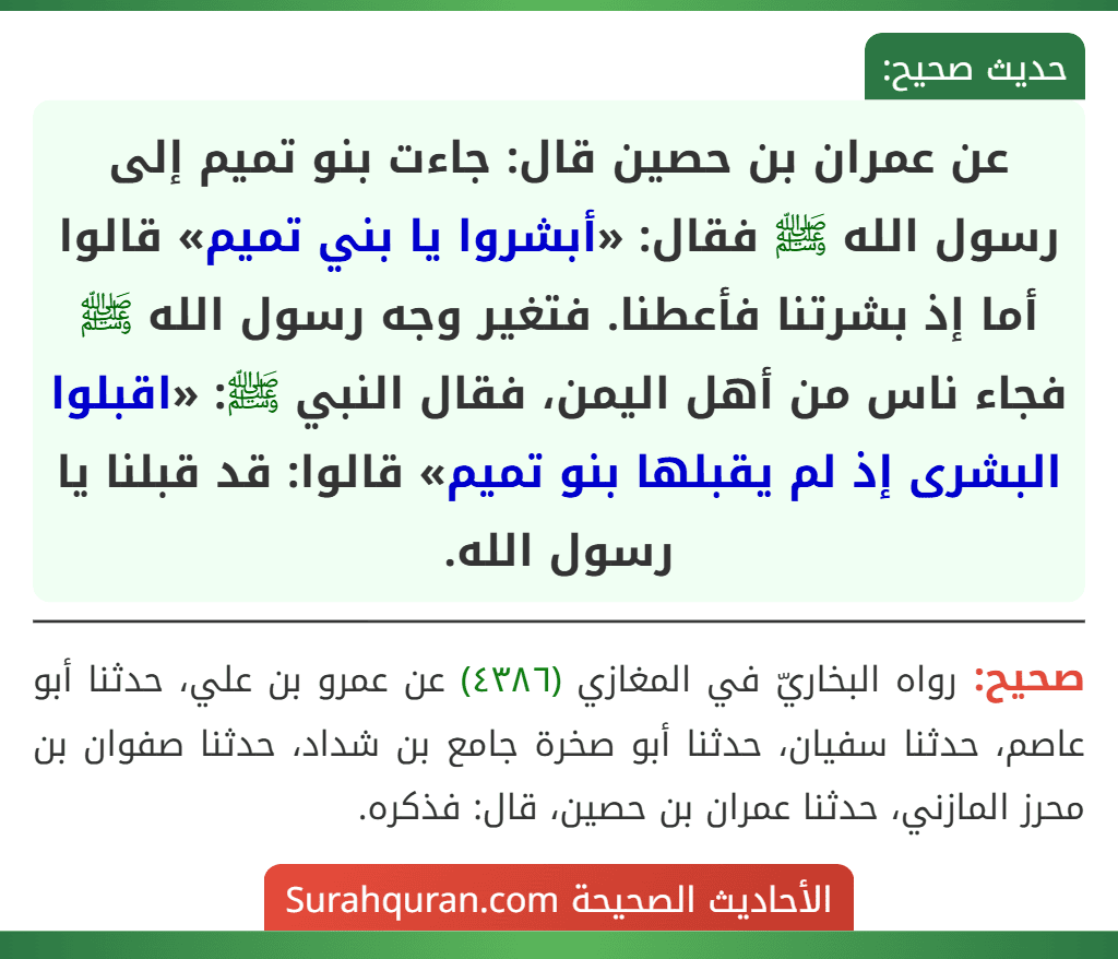 عن عمران بن حصين قال: جاءت بنو تميم إلى رسول الله ﷺ فقال: «أبشروا يا بني تميم» قالوا أما إذ بشرتنا فأعطنا. فتغير وجه رسول الله ﷺ فجاء ناس من أهل اليمن، فقال النبي ﷺ: «اقبلوا البشرى إذ لم يقبلها بنو تميم» قالوا: قد قبلنا يا رسول الله.