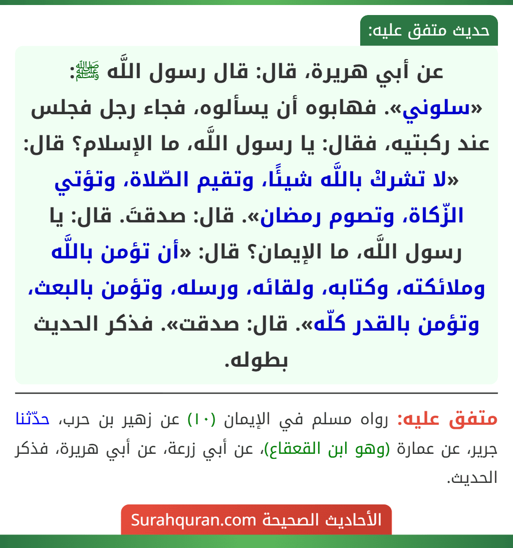 عن أبي هريرة، قال: قال رسول اللَّه ﷺ: «سلوني». فهابوه أن يسألوه، فجاء رجل فجلس عند ركبتيه، فقال: يا رسول اللَّه، ما الإسلام؟ قال: «لا تشركْ باللَّه شيئًا، وتقيم الصّلاة، وتؤتي الزّكاة، وتصوم رمضان». قال: صدقتَ. قال: يا رسول اللَّه، ما الإيمان؟ قال: «أن تؤمن باللَّه وملائكته، وكتابه، ولقائه، ورسله، وتؤمن بالبعث، وتؤمن بالقدر كلّه». قال: صدقت». فذكر الحديث بطوله.