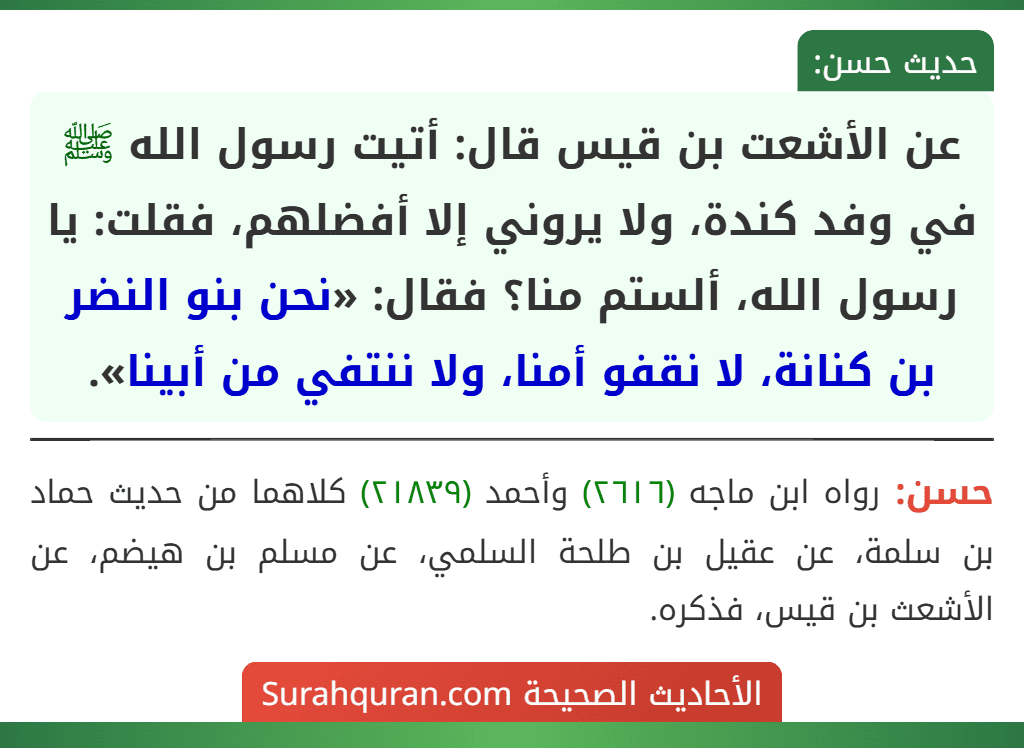 عن الأشعت بن قيس قال: أتيت رسول الله ﷺ في وفد كندة، ولا يروني إلا أفضلهم، فقلت: يا رسول الله، ألستم منا؟ فقال: «نحن بنو النضر بن كنانة، لا نقفو أمنا، ولا ننتفي من أبينا». عن الأشعت بن قيس قال: أتيت رسول الله ﷺ في وفد كندة، ولا يروني إلا أفضلهم، فقلت: يا رسول الله، ألستم منا؟ فقال: «نحن بنو النضر بن كنانة، لا نقفو أمنا، ولا ننتفي من أبينا».