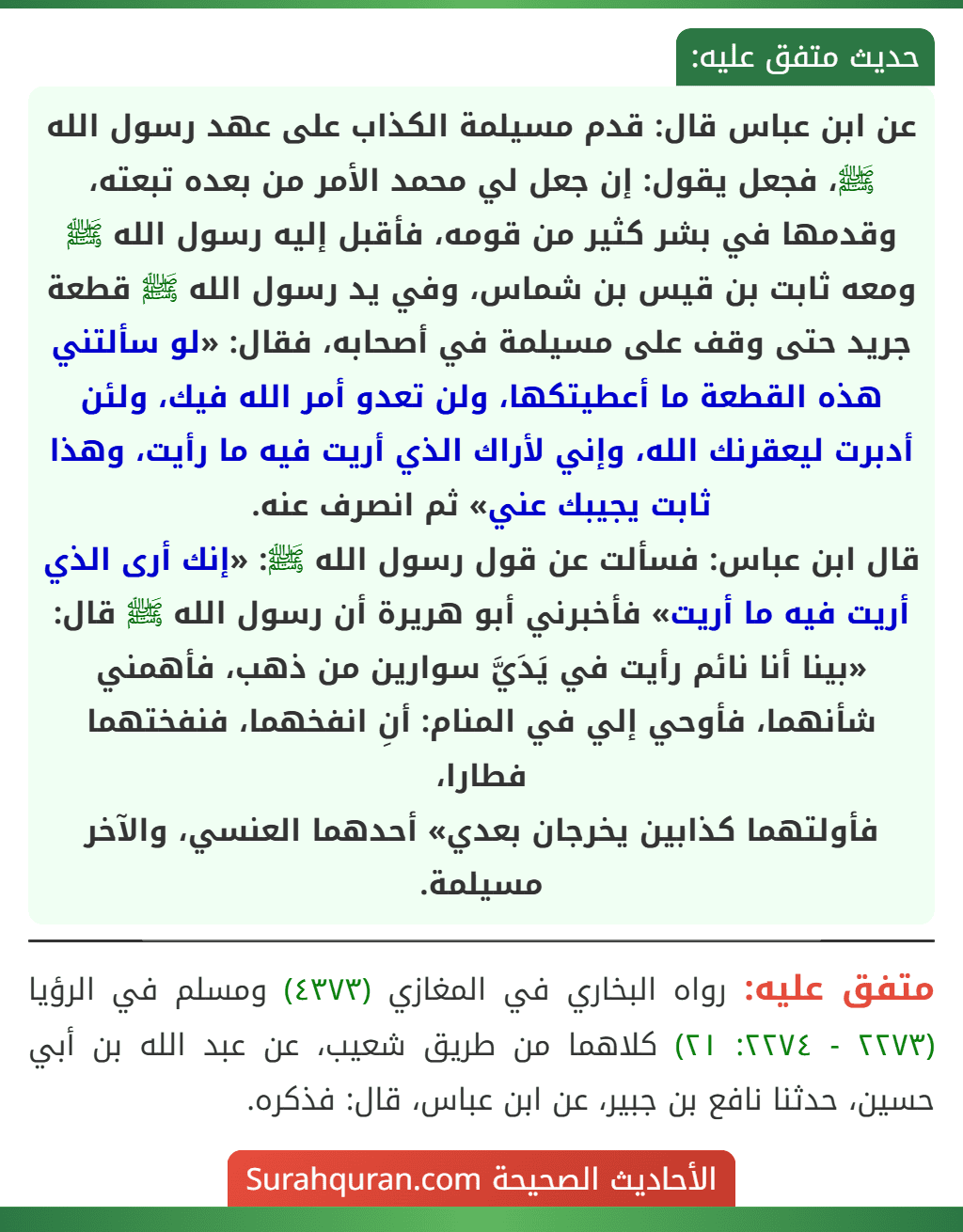 عن ابن عباس قال: قدم مسيلمة الكذاب على عهد رسول الله ﷺ، فجعل يقول: إن جعل لي محمد الأمر من بعده تبعته، وقدمها في بشر كثير من قومه، فأقبل إليه رسول الله ﷺ ومعه ثابت بن قيس بن شماس، وفي يد رسول الله ﷺ قطعة جريد حتى وقف على مسيلمة في أصحابه، فقال: «لو سألتني هذه القطعة ما أعطيتكها، ولن تعدو أمر الله فيك، ولئن أدبرت ليعقرنك الله، وإني لأراك الذي أريت فيه ما رأيت، وهذا ثابت يجيبك عني» ثم انصرف عنه.
قال ابن عباس: فسألت عن قول رسول الله ﷺ: «إنك أرى الذي أريت فيه ما أريت» فأخبرني أبو هريرة أن رسول الله ﷺ قال: «بينا أنا نائم رأيت في يَدَيَّ سوارين من ذهب، فأهمني شأنهما، فأوحي إلي في المنام: أنِ انفخهما، فنفختهما فطارا،
فأولتهما كذابين يخرجان بعدي» أحدهما العنسي، والآخر مسيلمة.