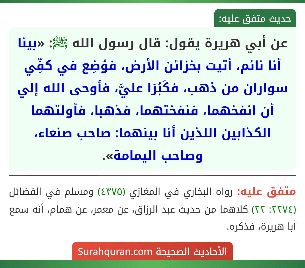 عن أبي هريرة يقول: قال رسول الله ﷺ: «بينا أنا نائم، أتيت بخزائن الأرض، فوُضِع في كفِّي سواران من ذهب، فكَبُرَا عليَّ، فأوحى الله إلي أن انفخهما، فنفختهما، فذهبا، فأولتهما الكذابين اللذين أنا بينهما: صاحب صنعاء، وصاحب اليمامة».