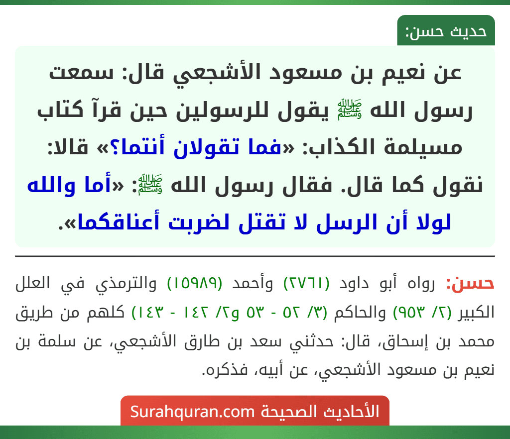 عن نعيم بن مسعود الأشجعي قال: سمعت رسول الله ﷺ يقول للرسولين حين قرآ كتاب مسيلمة الكذاب: «فما تقولان أنتما؟» قالا: نقول كما قال. فقال رسول الله ﷺ: «أما والله لولا أن الرسل لا تقتل لضربت أعناقكما». عن نعيم بن مسعود الأشجعي قال: سمعت رسول الله ﷺ يقول للرسولين حين قرآ كتاب مسيلمة الكذاب: «فما تقولان أنتما؟» قالا: نقول كما قال. فقال رسول الله ﷺ: «أما والله لولا أن الرسل لا تقتل لضربت أعناقكما».