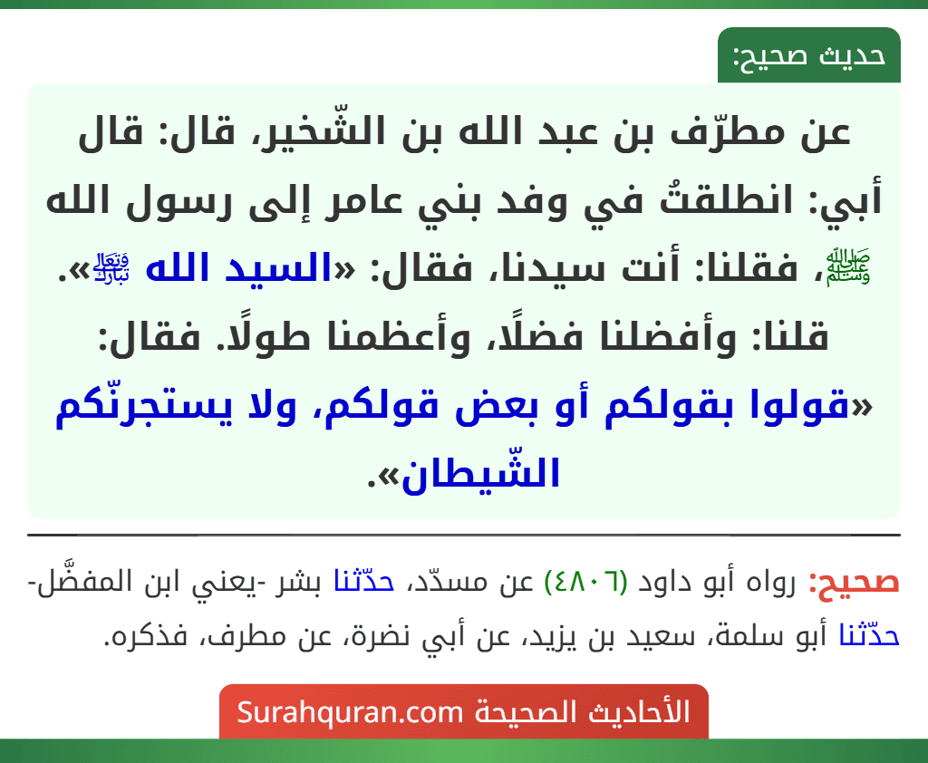 عن مطرّف بن عبد الله بن الشّخير، قال: قال أبي: انطلقتُ في وفد بني عامر إلى رسول الله ﷺ، فقلنا: أنت سيدنا، فقال: «السيد الله ﵎». قلنا: وأفضلنا فضلًا، وأعظمنا طولًا. فقال: «قولوا بقولكم أو بعض قولكم، ولا يستجرنّكم الشّيطان».