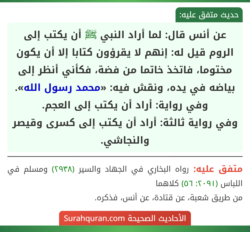 عن أنس قال: لما أراد النبي ﷺ أن يكتب إلى الروم قيل له: إنهم لا يقرؤون كتابا إلا أن يكون مختوما، فاتخذ خاتما من فضة، فكأني أنظر إلى بياضه في يده، ونقش فيه: «محمد رسول الله».
وفي رواية: أراد أن يكتب إلى العجم.
وفي رواية ثالثة: أراد أن يكتب إلى كسرى وقيصر والنجاشي.