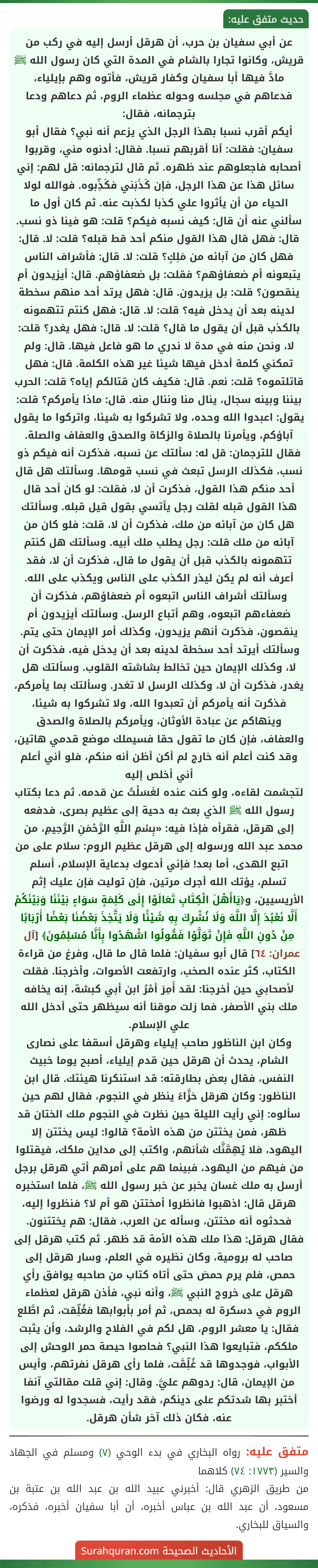 عن أبي سفيان بن حرب، أن هرقل أرسل إليه في ركب من قريش، وكانوا تجارا بالشام في المدة التي كان رسول الله ﷺ مادَّ فيها أبا سفيان وكفار قريش، فأتوه وهم بإيلياء، فدعاهم في مجلسه وحوله عظماء الروم، ثم دعاهم ودعا بترجمانه، فقال:
أيكم أقرب نسبا بهذا الرجل الذي يزعم أنه نبي؟ فقال أبو سفيان: فقلت: أنا أقربهم نسبا. فقال: أدنوه مني، وقربوا أصحابه فاجعلوهم عند ظهره. ثم قال لترجمانه: قل لهم: إني سائل هذا عن هذا الرجل، فإن كَذَبَني فكَذِّبوه. فوالله لولا الحياء من أن يأثروا علي كذبا لكذبت عنه. ثم كان أول ما سألني عنه أن قال: كيف نسبه فيكم؟ قلت: هو فينا ذو نسب. قال: فهل قال هذا القول منكم أحد قط قبله؟ قلت: لا. قال: فهل كان من آبائه من مَلِكٍ؟ قلت: لا. قال: فأشراف الناس يتبعونه أم ضعفاؤهم؟ فقلت: بل ضعفاؤهم. قال: أيزيدون أم ينقصون؟ قلت: بل يزيدون. قال: فهل يرتد أحد منهم سخطة لدينه بعد أن يدخل فيه؟ قلت: لا. قال: فهل كنتم تتهمونه بالكذب قبل أن يقول ما قال؟ قلت: لا. قال: فهل يغدر؟ قلت: لا، ونحن منه في مدة لا ندري ما هو فاعل فيها. قال: ولم تمكني كلمة أدخل فيها شيئا غير هذه الكلمة. قال: فهل قاتلتموه؟ قلت: نعم. قال: فكيف كان قتالكم إياه؟ قلت: الحرب بيننا وبينه سجال، ينال منا وننال منه. قال: ماذا يأمركم؟ قلت: يقول: اعبدوا الله وحده، ولا تشركوا به شيئا، واتركوا ما يقول آباؤكم، ويأمرنا بالصلاة والزكاة والصدق والعفاف والصلة. فقال للترجمان: قل له: سألتك عن نسبه، فذكرت أنه فيكم ذو نسب، فكذلك الرسل تبعث في نسب قومها. وسألتك هل قال أحد منكم هذا القول، فذكرت أن لا، فقلت: لو كان أحد قال هذا القول قبله لقلت رجل يأتسي بقول قيل قبله. وسألتك هل كان من آبائه من ملك، فذكرت أن لا، قلت: فلو كان من آبائه من ملك قلت: رجل يطلب ملك أبيه. وسألتك هل كنتم تتهمونه بالكذب قبل أن يقول ما قال، فذكرت أن لا، فقد أعرف أنه لم يكن ليذر الكذب على الناس ويكذب على الله. وسألتك أشراف الناس اتبعوه أم ضعفاؤهم، فذكرت أن ضعفاءهم اتبعوه، وهم أتباع الرسل. وسألتك أيزيدون أم ينقصون، فذكرت أنهم يزيدون، وكذلك أمر الإيمان حتى يتم. وسألتك أيرتد أحد سخطة لدينه بعد أن يدخل فيه، فذكرت أن لا، وكذلك الإيمان حين تخالط بشاشته القلوب. وسألتك هل يغدر، فذكرت أن لا، وكذلك الرسل لا تغدر. وسألتك بما يأمركم، فذكرت أنه يأمركم أن تعبدوا الله، ولا تشركوا به شيئا، وينهاكم عن عبادة الأوثان، ويأمركم بالصلاة والصدق والعفاف، فإن كان ما تقول حقا فسيملك موضع قدمي هاتين، وقد كنت أعلم أنه خارج لم أكن أظن أنه منكم، فلو أني أعلم أني أخلص إليه
لتجشمت لقاءه، ولو كنت عنده لغَسَلْتُ عن قدمه. ثم دعا بكتاب رسول الله ﷺ الذي بعث به دحية إلى عظيم بصرى، فدفعه إلى هرقل، فقرأه فإذا فيه: «بِسْمِ اللَّهِ الرَّحْمَنِ الرَّحِيمِ، من محمد عبد الله ورسوله إلى هرقل عظيم الروم: سلام على من اتبع الهدى، أما بعد! فإني أدعوك بدعاية الإسلام، أسلم تسلم، يؤتك الله أجرك مرتين، فإن توليت فإن عليك إثم الأريسيين، و﴿يَاأَهْلَ الْكِتَابِ تَعَالَوْا إِلَى كَلِمَةٍ سَوَاءٍ بَيْنَنَا وَبَيْنَكُمْ أَلَّا نَعْبُدَ إِلَّا اللَّهَ وَلَا نُشْرِكَ بِهِ شَيْئًا وَلَا يَتَّخِذَ بَعْضُنَا بَعْضًا أَرْبَابًا مِنْ دُونِ اللَّهِ فَإِنْ تَوَلَّوْا فَقُولُوا اشْهَدُوا بِأَنَّا مُسْلِمُونَ﴾ [آل عمران: ٦٤] قال أبو سفيان: فلما قال ما قال، وفرغ من قراءة الكتاب، كثر عنده الصخب، وارتفعت الأصوات، وأخرجنا. فقلت لأصحابي حين أخرجنا: لقد أَمِرَ أمْرُ ابن أبي كبشة، إنه يخافه ملك بني الأصفر، فما زلت موقنا أنه سيظهر حتى أدخل الله علي الإسلام.
وكان ابن الناظور صاحب إيلياء وهرقل أسقفا على نصارى الشام، يحدث أن هرقل حين قدم إيلياء، أصبح يوما خبيث النفس، فقال بعض بطارقته: قد استنكرنا هيئتك. قال ابن الناظور: وكان هرقل حَزَّاءً ينظر في النجوم، فقال لهم حين سألوه: إني رأيت الليلة حين نظرت في النجوم ملك الختان قد ظهر، فمن يختتن من هذه الأمة؟ قالوا: ليس يختتن إلا اليهود، فلا يُهِمَّنَّك شأنهم، واكتب إلى مداين ملكك، فيقتلوا من فيهم من اليهود، فبينما هم على أمرهم أتي هرقل برجل أرسل به ملك غسان يخبر عن خبر رسول الله ﷺ، فلما استخبره هرقل قال: اذهبوا فانظروا أمختتن هو أم لا؟ فنظروا إليه، فحدثوه أنه مختتن، وسأله عن العرب، فقال: هم يختتنون. فقال هرقل: هذا ملك هذه الأمة قد ظهر. ثم كتب هرقل إلى صاحب له برومية، وكان نظيره في العلم، وسار هرقل إلى حمص، فلم يرم حمصَ حتى أتاه كتاب من صاحبه يوافق رأي هرقل على خروج النبي ﷺ، وأنه نبي، فأذن هرقل لعظماء الروم في دسكرة له بحمص، ثم أمر بأبوابها فغُلِّقت، ثم اطَّلع فقال: يا معشر الروم، هل لكم في الفلاح والرشد، وأن يثبت ملككم، فتبايعوا هذا النبي؟ فحاصوا حيصة حمر الوحش إلى الأبواب، فوجدوها قد غُلِّقَت، فلما رأى هرقل نفرتهم، وأيس من الإيمان، قال: ردوهم عليَّ. وقال: إني قلت مقالتي آنفا أختبر بها شدتكم على دينكم، فقد رأيت، فسجدوا له ورضوا عنه، فكان ذلك آخر شأن هرقل.