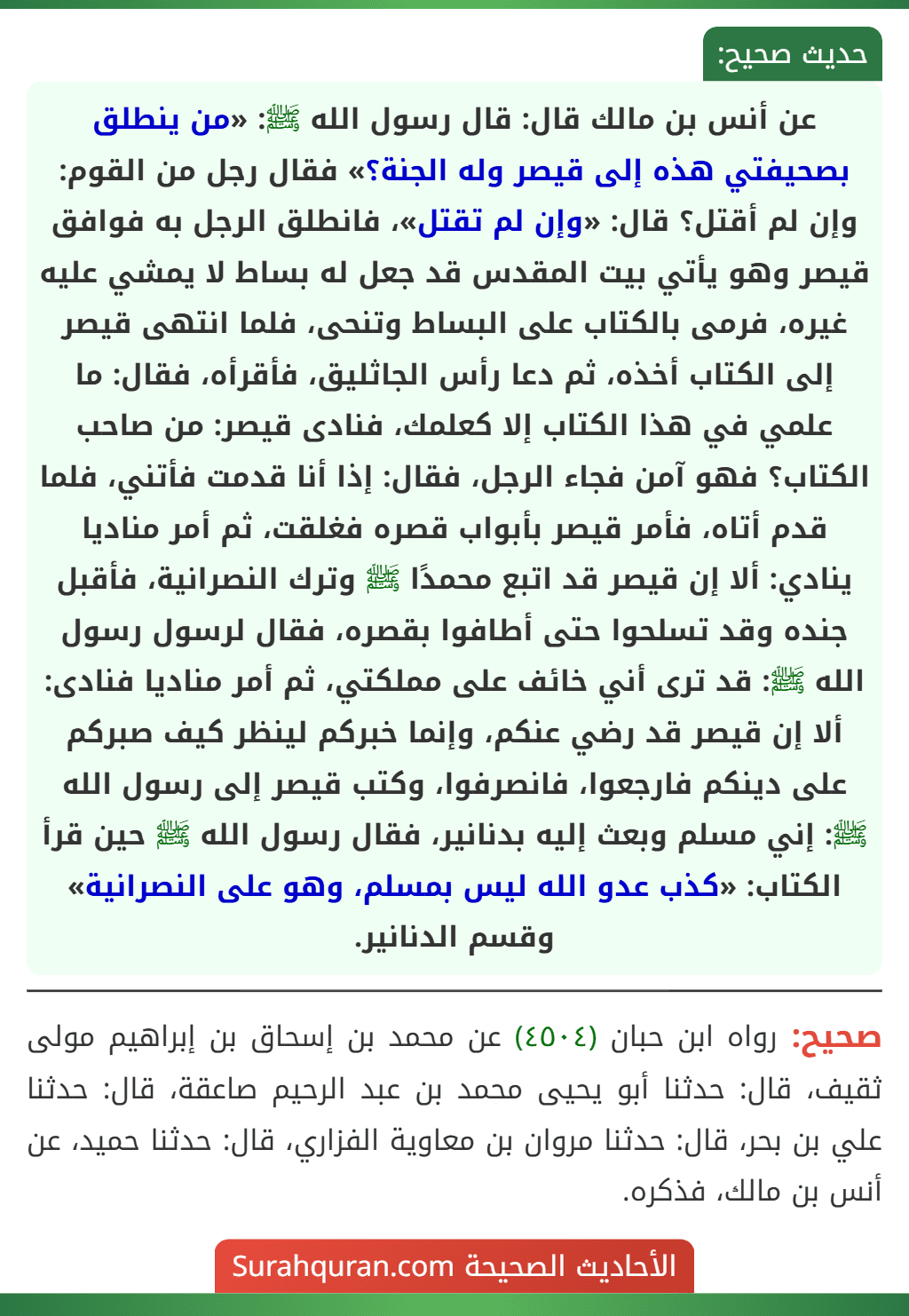 عن أنس بن مالك قال: قال رسول الله ﷺ: «من ينطلق بصحيفتي هذه إلى قيصر وله الجنة؟» فقال رجل من القوم: وإن لم أقتل؟ قال: «وإن لم تقتل»، فانطلق الرجل به فوافق قيصر وهو يأتي بيت المقدس قد جعل له بساط لا يمشي عليه غيره، فرمى بالكتاب على البساط وتنحى، فلما انتهى قيصر إلى الكتاب أخذه، ثم دعا رأس الجاثليق، فأقرأه، فقال: ما علمي في هذا الكتاب إلا كعلمك، فنادى قيصر: من صاحب الكتاب؟ فهو آمن فجاء الرجل، فقال: إذا أنا قدمت فأتني، فلما قدم أتاه، فأمر قيصر بأبواب قصره فغلقت، ثم أمر مناديا ينادي: ألا إن قيصر قد اتبع محمدًا ﷺ وترك النصرانية، فأقبل جنده وقد تسلحوا حتى أطافوا بقصره، فقال لرسول رسول الله ﷺ: قد ترى أني خائف على مملكتي، ثم أمر مناديا فنادى: ألا إن قيصر قد رضي عنكم، وإنما خبركم لينظر كيف صبركم على دينكم فارجعوا، فانصرفوا، وكتب قيصر إلى رسول الله ﷺ: إني مسلم وبعث إليه بدنانير، فقال رسول الله ﷺ حين قرأ الكتاب: «كذب عدو الله ليس بمسلم، وهو على النصرانية» وقسم الدنانير.