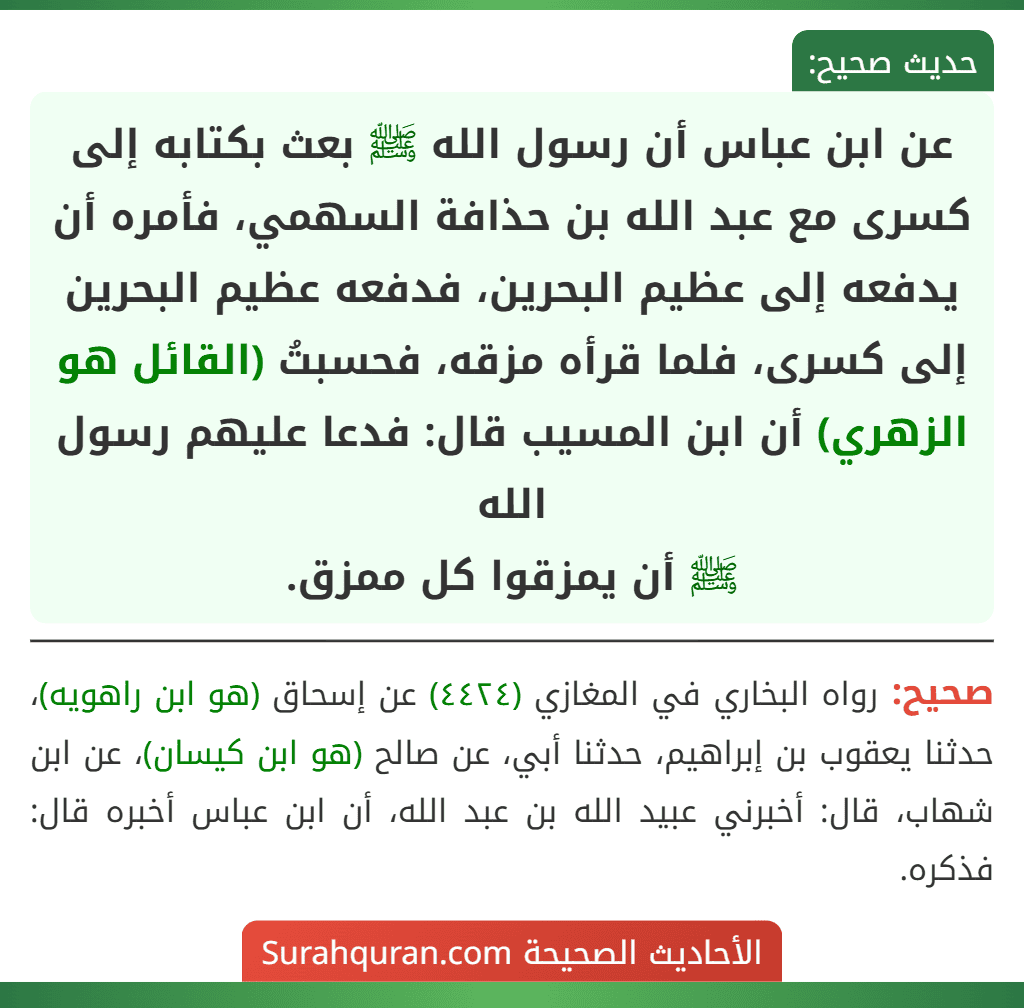 عن ابن عباس أن رسول الله ﷺ بعث بكتابه إلى كسرى مع عبد الله بن حذافة السهمي، فأمره أن يدفعه إلى عظيم البحرين، فدفعه عظيم البحرين إلى كسرى، فلما قرأه مزقه، فحسبتُ (القائل هو الزهري) أن ابن المسيب قال: فدعا عليهم رسول الله
ﷺ أن يمزقوا كل ممزق.