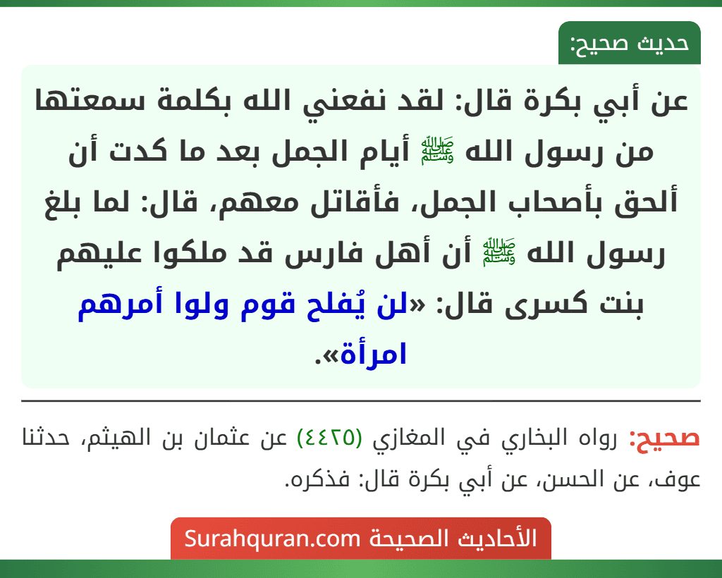 عن أبي بكرة قال: لقد نفعني الله بكلمة سمعتها من رسول الله ﷺ أيام الجمل بعد ما كدت أن ألحق بأصحاب الجمل، فأقاتل معهم، قال: لما بلغ رسول الله ﷺ أن أهل فارس قد ملكوا عليهم بنت كسرى قال: «لن يُفلح قوم ولوا أمرهم امرأة».